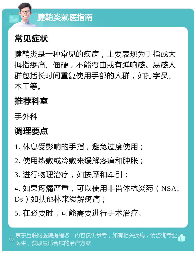 腱鞘炎就医指南 常见症状 腱鞘炎是一种常见的疾病，主要表现为手指或大拇指疼痛、僵硬，不能弯曲或有弹响感。易感人群包括长时间重复使用手部的人群，如打字员、木工等。 推荐科室 手外科 调理要点 1. 休息受影响的手指，避免过度使用； 2. 使用热敷或冷敷来缓解疼痛和肿胀； 3. 进行物理治疗，如按摩和牵引； 4. 如果疼痛严重，可以使用非甾体抗炎药（NSAIDs）如扶他林来缓解疼痛； 5. 在必要时，可能需要进行手术治疗。