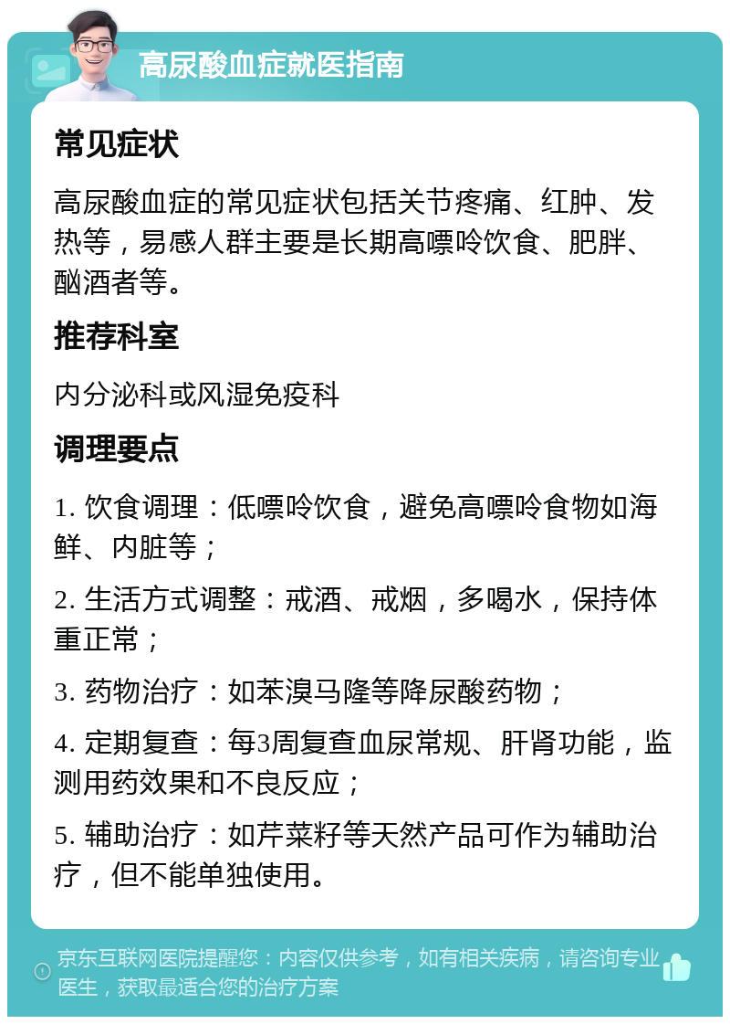 高尿酸血症就医指南 常见症状 高尿酸血症的常见症状包括关节疼痛、红肿、发热等，易感人群主要是长期高嘌呤饮食、肥胖、酗酒者等。 推荐科室 内分泌科或风湿免疫科 调理要点 1. 饮食调理：低嘌呤饮食，避免高嘌呤食物如海鲜、内脏等； 2. 生活方式调整：戒酒、戒烟，多喝水，保持体重正常； 3. 药物治疗：如苯溴马隆等降尿酸药物； 4. 定期复查：每3周复查血尿常规、肝肾功能，监测用药效果和不良反应； 5. 辅助治疗：如芹菜籽等天然产品可作为辅助治疗，但不能单独使用。