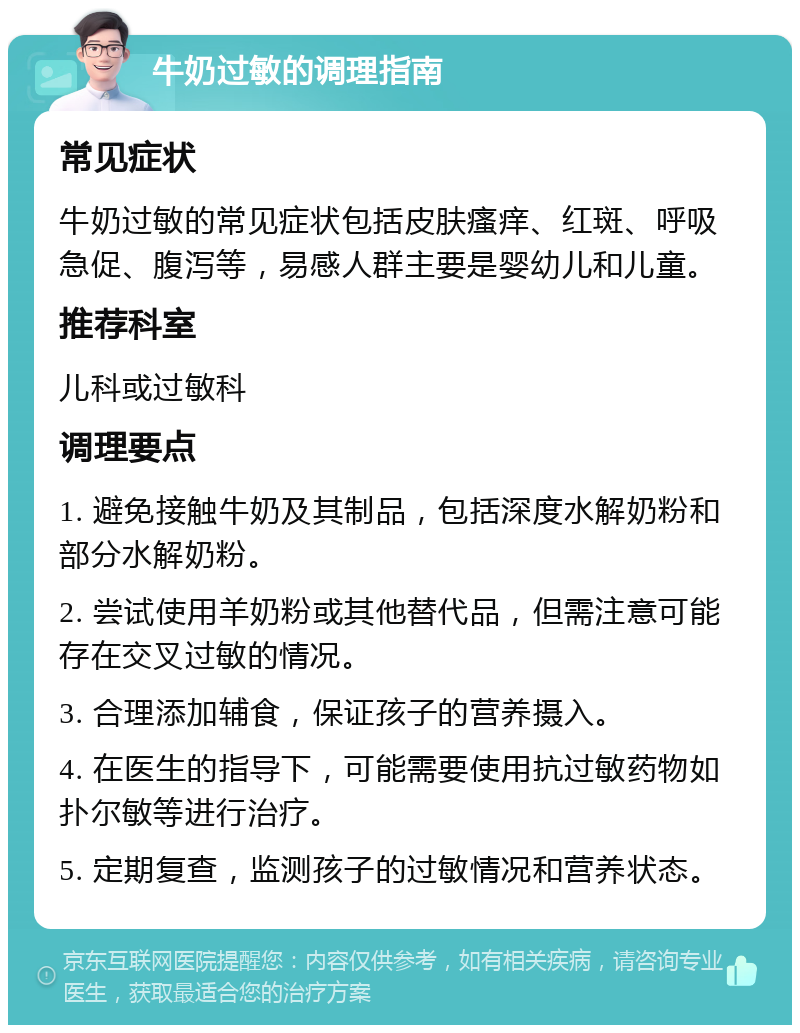 牛奶过敏的调理指南 常见症状 牛奶过敏的常见症状包括皮肤瘙痒、红斑、呼吸急促、腹泻等，易感人群主要是婴幼儿和儿童。 推荐科室 儿科或过敏科 调理要点 1. 避免接触牛奶及其制品，包括深度水解奶粉和部分水解奶粉。 2. 尝试使用羊奶粉或其他替代品，但需注意可能存在交叉过敏的情况。 3. 合理添加辅食，保证孩子的营养摄入。 4. 在医生的指导下，可能需要使用抗过敏药物如扑尔敏等进行治疗。 5. 定期复查，监测孩子的过敏情况和营养状态。