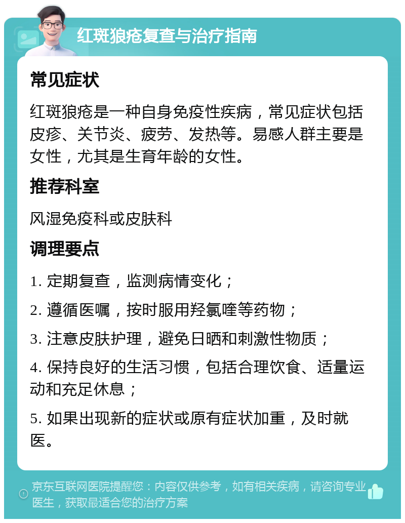 红斑狼疮复查与治疗指南 常见症状 红斑狼疮是一种自身免疫性疾病，常见症状包括皮疹、关节炎、疲劳、发热等。易感人群主要是女性，尤其是生育年龄的女性。 推荐科室 风湿免疫科或皮肤科 调理要点 1. 定期复查，监测病情变化； 2. 遵循医嘱，按时服用羟氯喹等药物； 3. 注意皮肤护理，避免日晒和刺激性物质； 4. 保持良好的生活习惯，包括合理饮食、适量运动和充足休息； 5. 如果出现新的症状或原有症状加重，及时就医。