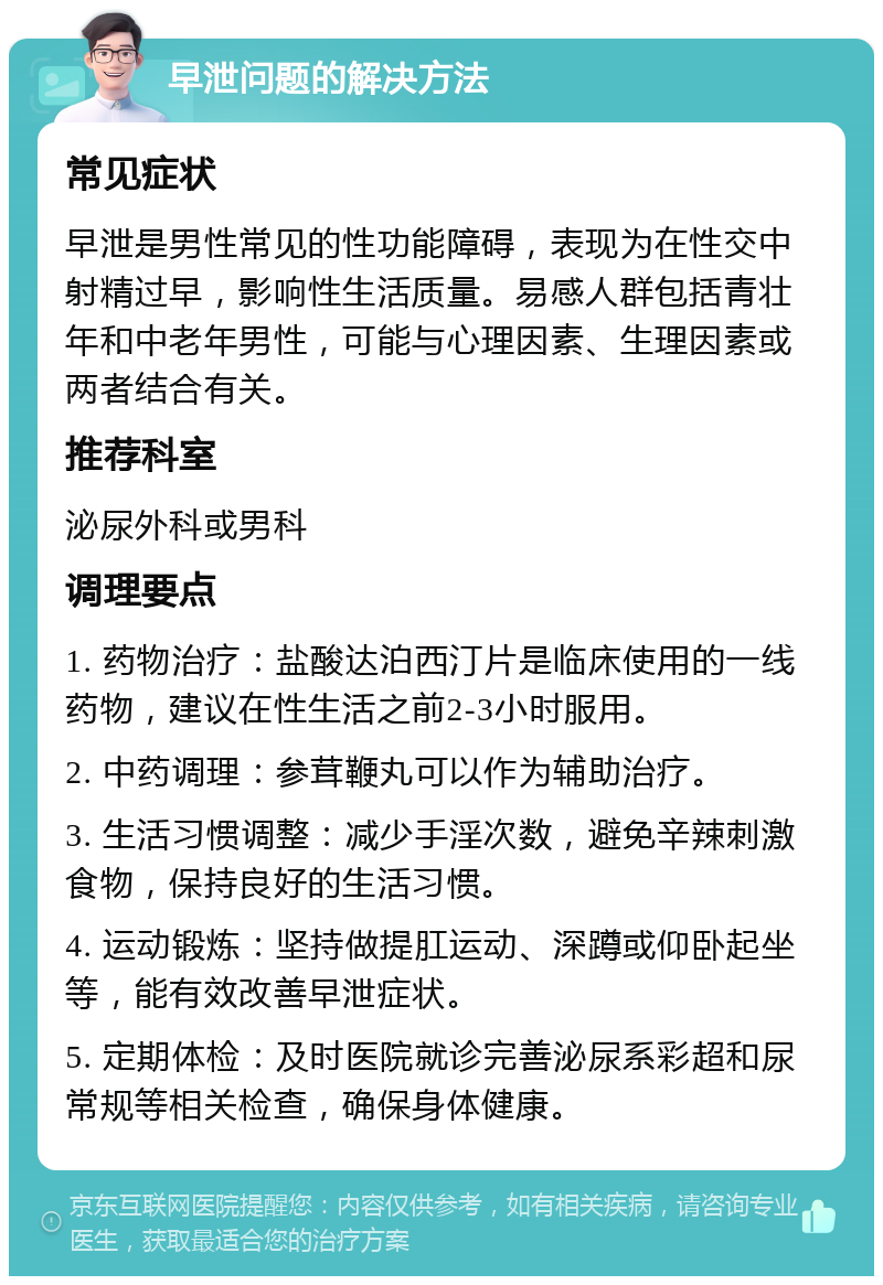 早泄问题的解决方法 常见症状 早泄是男性常见的性功能障碍，表现为在性交中射精过早，影响性生活质量。易感人群包括青壮年和中老年男性，可能与心理因素、生理因素或两者结合有关。 推荐科室 泌尿外科或男科 调理要点 1. 药物治疗：盐酸达泊西汀片是临床使用的一线药物，建议在性生活之前2-3小时服用。 2. 中药调理：参茸鞭丸可以作为辅助治疗。 3. 生活习惯调整：减少手淫次数，避免辛辣刺激食物，保持良好的生活习惯。 4. 运动锻炼：坚持做提肛运动、深蹲或仰卧起坐等，能有效改善早泄症状。 5. 定期体检：及时医院就诊完善泌尿系彩超和尿常规等相关检查，确保身体健康。