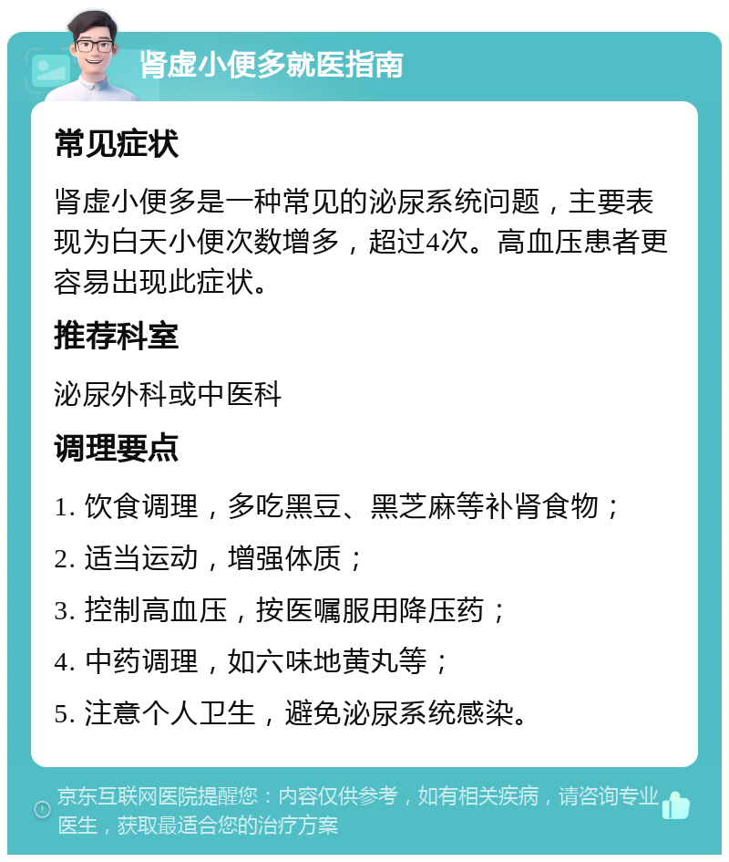 肾虚小便多就医指南 常见症状 肾虚小便多是一种常见的泌尿系统问题，主要表现为白天小便次数增多，超过4次。高血压患者更容易出现此症状。 推荐科室 泌尿外科或中医科 调理要点 1. 饮食调理，多吃黑豆、黑芝麻等补肾食物； 2. 适当运动，增强体质； 3. 控制高血压，按医嘱服用降压药； 4. 中药调理，如六味地黄丸等； 5. 注意个人卫生，避免泌尿系统感染。