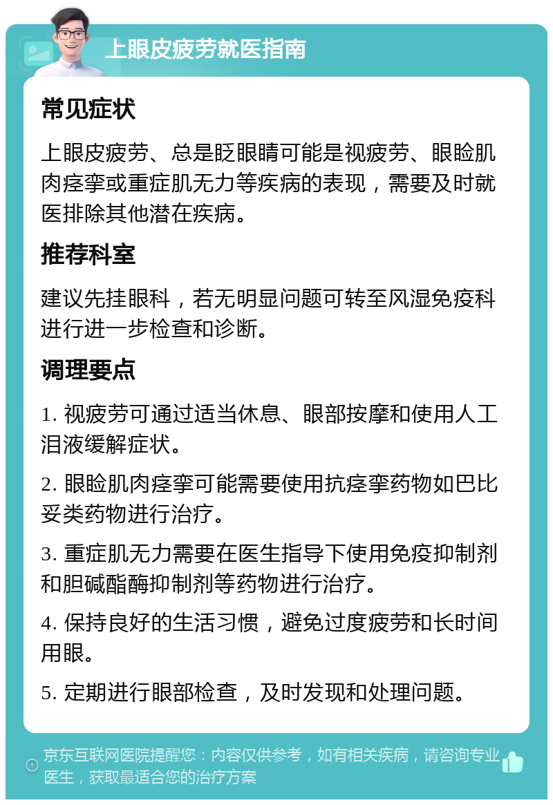 上眼皮疲劳就医指南 常见症状 上眼皮疲劳、总是眨眼睛可能是视疲劳、眼睑肌肉痉挛或重症肌无力等疾病的表现，需要及时就医排除其他潜在疾病。 推荐科室 建议先挂眼科，若无明显问题可转至风湿免疫科进行进一步检查和诊断。 调理要点 1. 视疲劳可通过适当休息、眼部按摩和使用人工泪液缓解症状。 2. 眼睑肌肉痉挛可能需要使用抗痉挛药物如巴比妥类药物进行治疗。 3. 重症肌无力需要在医生指导下使用免疫抑制剂和胆碱酯酶抑制剂等药物进行治疗。 4. 保持良好的生活习惯，避免过度疲劳和长时间用眼。 5. 定期进行眼部检查，及时发现和处理问题。