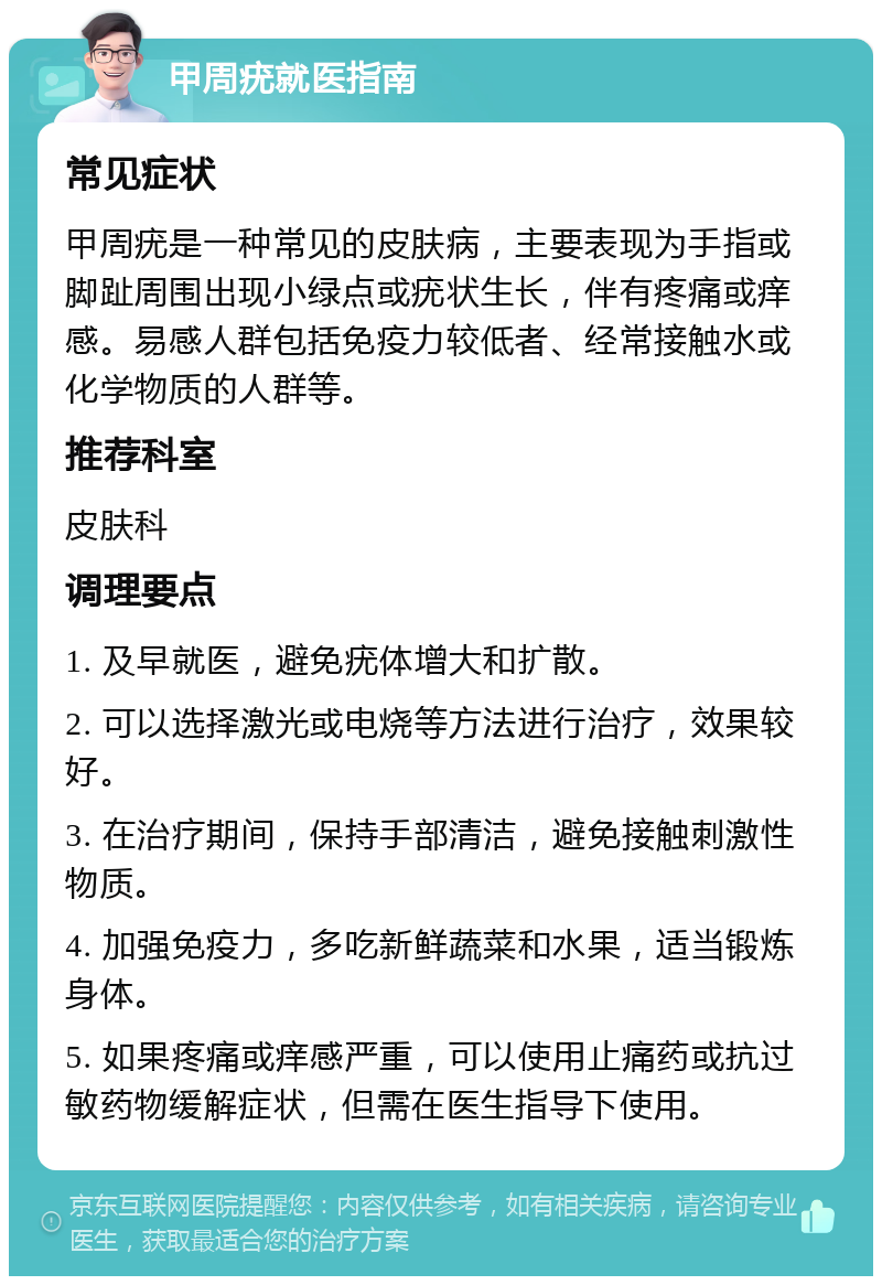 甲周疣就医指南 常见症状 甲周疣是一种常见的皮肤病，主要表现为手指或脚趾周围出现小绿点或疣状生长，伴有疼痛或痒感。易感人群包括免疫力较低者、经常接触水或化学物质的人群等。 推荐科室 皮肤科 调理要点 1. 及早就医，避免疣体增大和扩散。 2. 可以选择激光或电烧等方法进行治疗，效果较好。 3. 在治疗期间，保持手部清洁，避免接触刺激性物质。 4. 加强免疫力，多吃新鲜蔬菜和水果，适当锻炼身体。 5. 如果疼痛或痒感严重，可以使用止痛药或抗过敏药物缓解症状，但需在医生指导下使用。