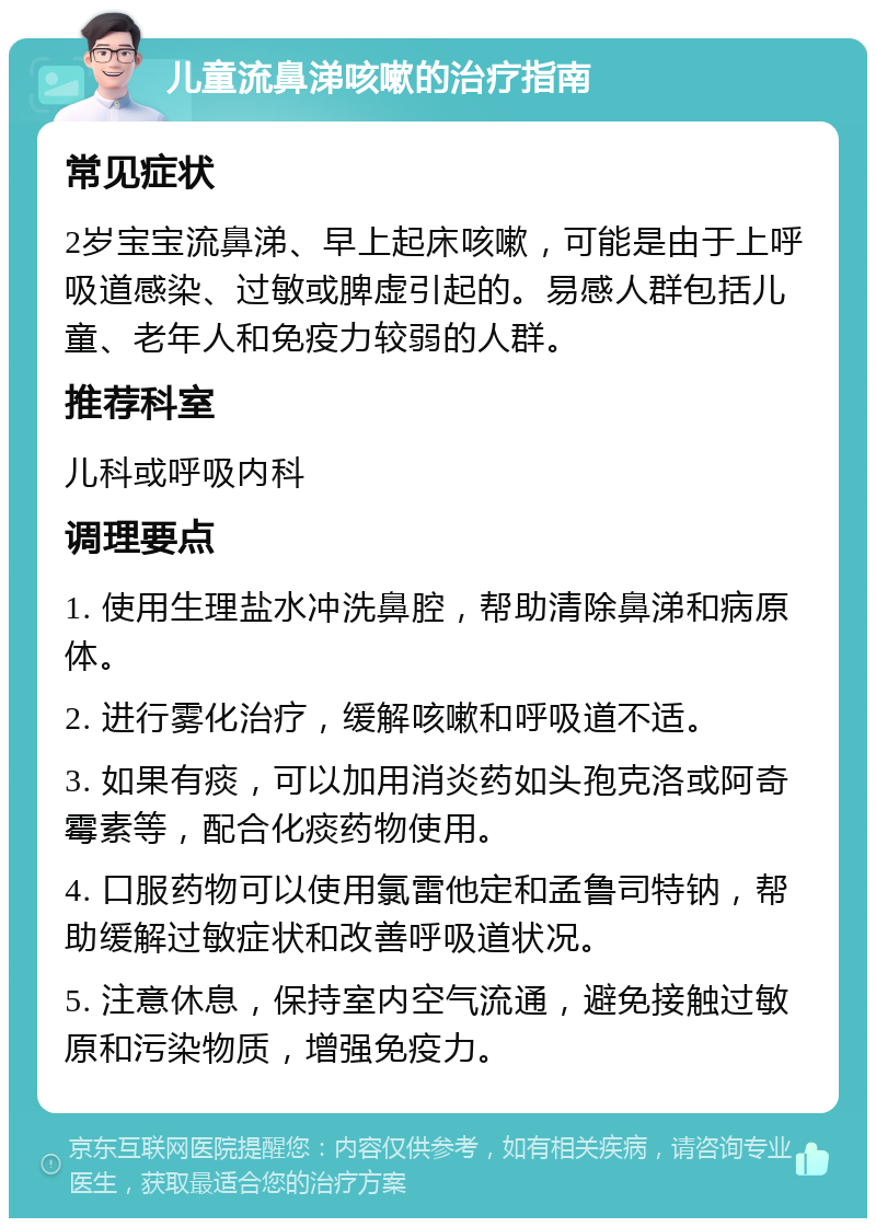 儿童流鼻涕咳嗽的治疗指南 常见症状 2岁宝宝流鼻涕、早上起床咳嗽，可能是由于上呼吸道感染、过敏或脾虚引起的。易感人群包括儿童、老年人和免疫力较弱的人群。 推荐科室 儿科或呼吸内科 调理要点 1. 使用生理盐水冲洗鼻腔，帮助清除鼻涕和病原体。 2. 进行雾化治疗，缓解咳嗽和呼吸道不适。 3. 如果有痰，可以加用消炎药如头孢克洛或阿奇霉素等，配合化痰药物使用。 4. 口服药物可以使用氯雷他定和孟鲁司特钠，帮助缓解过敏症状和改善呼吸道状况。 5. 注意休息，保持室内空气流通，避免接触过敏原和污染物质，增强免疫力。