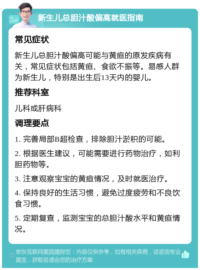 新生儿总胆汁酸偏高就医指南 常见症状 新生儿总胆汁酸偏高可能与黄疸的原发疾病有关，常见症状包括黄疸、食欲不振等。易感人群为新生儿，特别是出生后13天内的婴儿。 推荐科室 儿科或肝病科 调理要点 1. 完善局部B超检查，排除胆汁淤积的可能。 2. 根据医生建议，可能需要进行药物治疗，如利胆药物等。 3. 注意观察宝宝的黄疸情况，及时就医治疗。 4. 保持良好的生活习惯，避免过度疲劳和不良饮食习惯。 5. 定期复查，监测宝宝的总胆汁酸水平和黄疸情况。