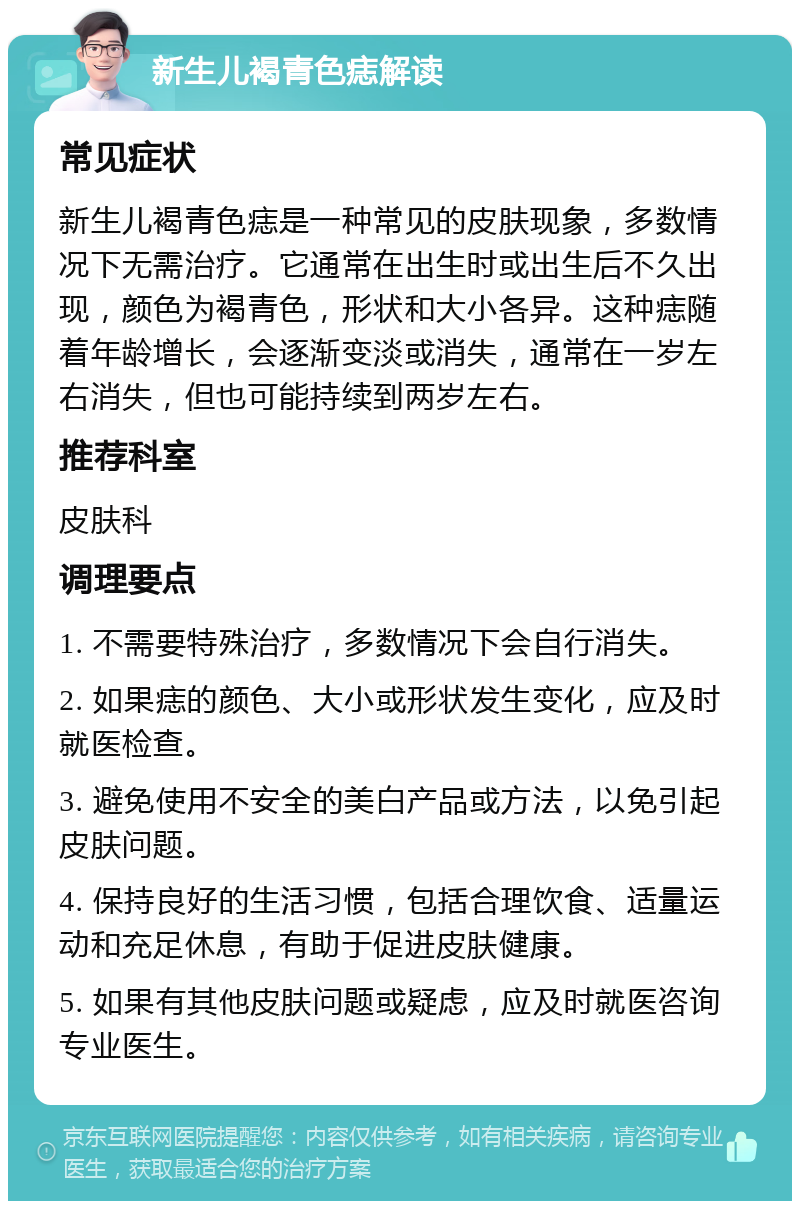 新生儿褐青色痣解读 常见症状 新生儿褐青色痣是一种常见的皮肤现象，多数情况下无需治疗。它通常在出生时或出生后不久出现，颜色为褐青色，形状和大小各异。这种痣随着年龄增长，会逐渐变淡或消失，通常在一岁左右消失，但也可能持续到两岁左右。 推荐科室 皮肤科 调理要点 1. 不需要特殊治疗，多数情况下会自行消失。 2. 如果痣的颜色、大小或形状发生变化，应及时就医检查。 3. 避免使用不安全的美白产品或方法，以免引起皮肤问题。 4. 保持良好的生活习惯，包括合理饮食、适量运动和充足休息，有助于促进皮肤健康。 5. 如果有其他皮肤问题或疑虑，应及时就医咨询专业医生。