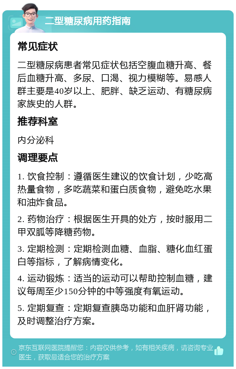 二型糖尿病用药指南 常见症状 二型糖尿病患者常见症状包括空腹血糖升高、餐后血糖升高、多尿、口渴、视力模糊等。易感人群主要是40岁以上、肥胖、缺乏运动、有糖尿病家族史的人群。 推荐科室 内分泌科 调理要点 1. 饮食控制：遵循医生建议的饮食计划，少吃高热量食物，多吃蔬菜和蛋白质食物，避免吃水果和油炸食品。 2. 药物治疗：根据医生开具的处方，按时服用二甲双胍等降糖药物。 3. 定期检测：定期检测血糖、血脂、糖化血红蛋白等指标，了解病情变化。 4. 运动锻炼：适当的运动可以帮助控制血糖，建议每周至少150分钟的中等强度有氧运动。 5. 定期复查：定期复查胰岛功能和血肝肾功能，及时调整治疗方案。