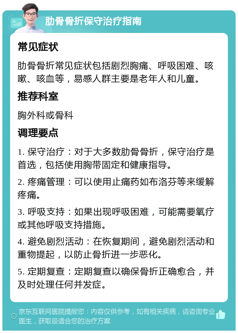 肋骨骨折保守治疗指南 常见症状 肋骨骨折常见症状包括剧烈胸痛、呼吸困难、咳嗽、咳血等，易感人群主要是老年人和儿童。 推荐科室 胸外科或骨科 调理要点 1. 保守治疗：对于大多数肋骨骨折，保守治疗是首选，包括使用胸带固定和健康指导。 2. 疼痛管理：可以使用止痛药如布洛芬等来缓解疼痛。 3. 呼吸支持：如果出现呼吸困难，可能需要氧疗或其他呼吸支持措施。 4. 避免剧烈活动：在恢复期间，避免剧烈活动和重物提起，以防止骨折进一步恶化。 5. 定期复查：定期复查以确保骨折正确愈合，并及时处理任何并发症。