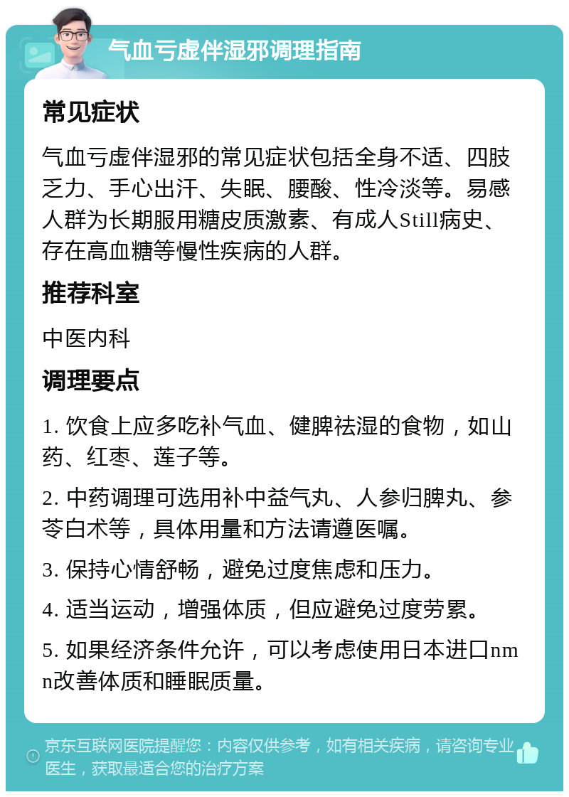 气血亏虚伴湿邪调理指南 常见症状 气血亏虚伴湿邪的常见症状包括全身不适、四肢乏力、手心出汗、失眠、腰酸、性冷淡等。易感人群为长期服用糖皮质激素、有成人Still病史、存在高血糖等慢性疾病的人群。 推荐科室 中医内科 调理要点 1. 饮食上应多吃补气血、健脾祛湿的食物，如山药、红枣、莲子等。 2. 中药调理可选用补中益气丸、人参归脾丸、参苓白术等，具体用量和方法请遵医嘱。 3. 保持心情舒畅，避免过度焦虑和压力。 4. 适当运动，增强体质，但应避免过度劳累。 5. 如果经济条件允许，可以考虑使用日本进口nmn改善体质和睡眠质量。