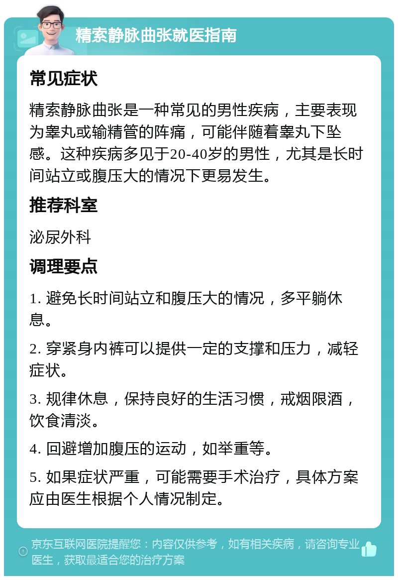 精索静脉曲张就医指南 常见症状 精索静脉曲张是一种常见的男性疾病，主要表现为睾丸或输精管的阵痛，可能伴随着睾丸下坠感。这种疾病多见于20-40岁的男性，尤其是长时间站立或腹压大的情况下更易发生。 推荐科室 泌尿外科 调理要点 1. 避免长时间站立和腹压大的情况，多平躺休息。 2. 穿紧身内裤可以提供一定的支撑和压力，减轻症状。 3. 规律休息，保持良好的生活习惯，戒烟限酒，饮食清淡。 4. 回避增加腹压的运动，如举重等。 5. 如果症状严重，可能需要手术治疗，具体方案应由医生根据个人情况制定。