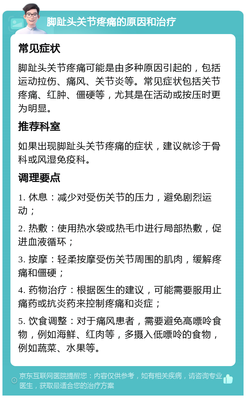 脚趾头关节疼痛的原因和治疗 常见症状 脚趾头关节疼痛可能是由多种原因引起的，包括运动拉伤、痛风、关节炎等。常见症状包括关节疼痛、红肿、僵硬等，尤其是在活动或按压时更为明显。 推荐科室 如果出现脚趾头关节疼痛的症状，建议就诊于骨科或风湿免疫科。 调理要点 1. 休息：减少对受伤关节的压力，避免剧烈运动； 2. 热敷：使用热水袋或热毛巾进行局部热敷，促进血液循环； 3. 按摩：轻柔按摩受伤关节周围的肌肉，缓解疼痛和僵硬； 4. 药物治疗：根据医生的建议，可能需要服用止痛药或抗炎药来控制疼痛和炎症； 5. 饮食调整：对于痛风患者，需要避免高嘌呤食物，例如海鲜、红肉等，多摄入低嘌呤的食物，例如蔬菜、水果等。