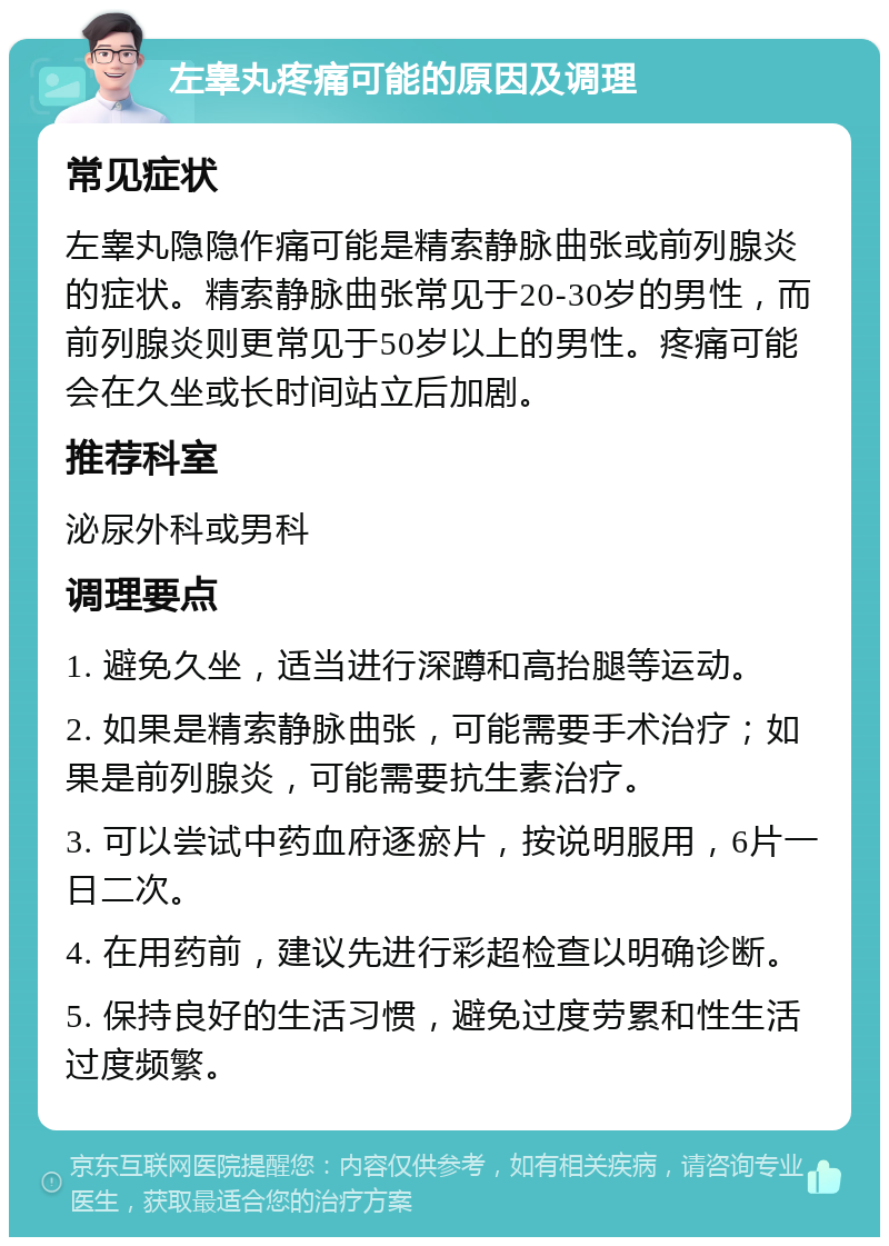 左睾丸疼痛可能的原因及调理 常见症状 左睾丸隐隐作痛可能是精索静脉曲张或前列腺炎的症状。精索静脉曲张常见于20-30岁的男性，而前列腺炎则更常见于50岁以上的男性。疼痛可能会在久坐或长时间站立后加剧。 推荐科室 泌尿外科或男科 调理要点 1. 避免久坐，适当进行深蹲和高抬腿等运动。 2. 如果是精索静脉曲张，可能需要手术治疗；如果是前列腺炎，可能需要抗生素治疗。 3. 可以尝试中药血府逐瘀片，按说明服用，6片一日二次。 4. 在用药前，建议先进行彩超检查以明确诊断。 5. 保持良好的生活习惯，避免过度劳累和性生活过度频繁。