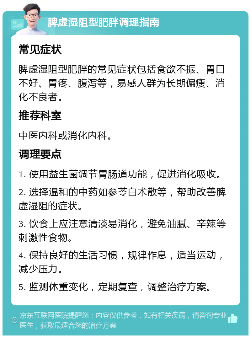 脾虚湿阻型肥胖调理指南 常见症状 脾虚湿阻型肥胖的常见症状包括食欲不振、胃口不好、胃疼、腹泻等，易感人群为长期偏瘦、消化不良者。 推荐科室 中医内科或消化内科。 调理要点 1. 使用益生菌调节胃肠道功能，促进消化吸收。 2. 选择温和的中药如参苓白术散等，帮助改善脾虚湿阻的症状。 3. 饮食上应注意清淡易消化，避免油腻、辛辣等刺激性食物。 4. 保持良好的生活习惯，规律作息，适当运动，减少压力。 5. 监测体重变化，定期复查，调整治疗方案。