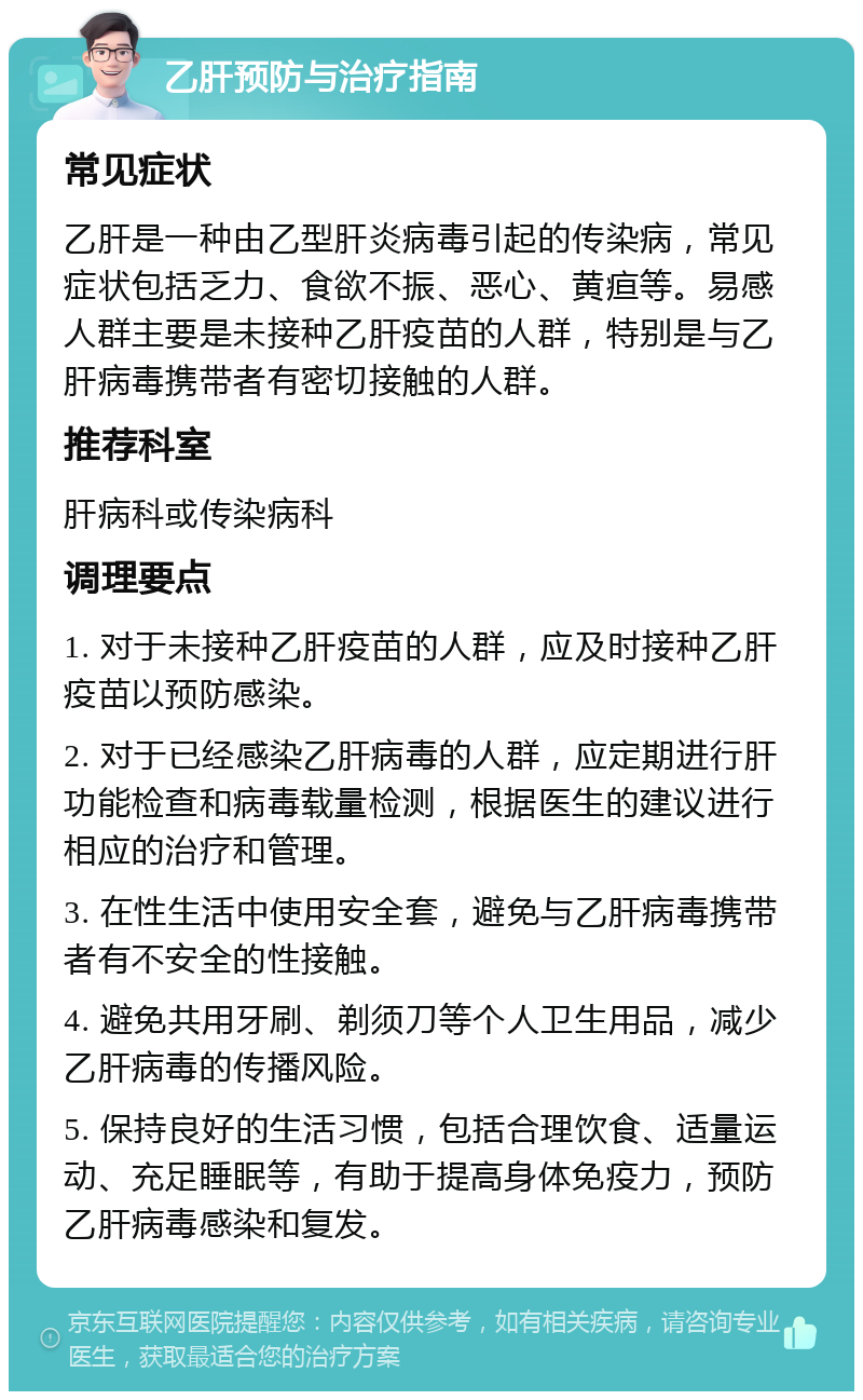 乙肝预防与治疗指南 常见症状 乙肝是一种由乙型肝炎病毒引起的传染病，常见症状包括乏力、食欲不振、恶心、黄疸等。易感人群主要是未接种乙肝疫苗的人群，特别是与乙肝病毒携带者有密切接触的人群。 推荐科室 肝病科或传染病科 调理要点 1. 对于未接种乙肝疫苗的人群，应及时接种乙肝疫苗以预防感染。 2. 对于已经感染乙肝病毒的人群，应定期进行肝功能检查和病毒载量检测，根据医生的建议进行相应的治疗和管理。 3. 在性生活中使用安全套，避免与乙肝病毒携带者有不安全的性接触。 4. 避免共用牙刷、剃须刀等个人卫生用品，减少乙肝病毒的传播风险。 5. 保持良好的生活习惯，包括合理饮食、适量运动、充足睡眠等，有助于提高身体免疫力，预防乙肝病毒感染和复发。