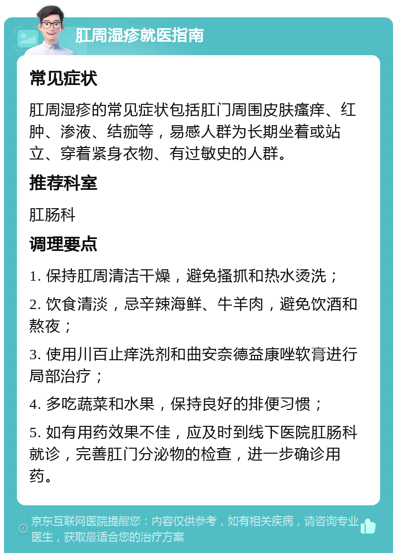 肛周湿疹就医指南 常见症状 肛周湿疹的常见症状包括肛门周围皮肤瘙痒、红肿、渗液、结痂等，易感人群为长期坐着或站立、穿着紧身衣物、有过敏史的人群。 推荐科室 肛肠科 调理要点 1. 保持肛周清洁干燥，避免搔抓和热水烫洗； 2. 饮食清淡，忌辛辣海鲜、牛羊肉，避免饮酒和熬夜； 3. 使用川百止痒洗剂和曲安奈德益康唑软膏进行局部治疗； 4. 多吃蔬菜和水果，保持良好的排便习惯； 5. 如有用药效果不佳，应及时到线下医院肛肠科就诊，完善肛门分泌物的检查，进一步确诊用药。