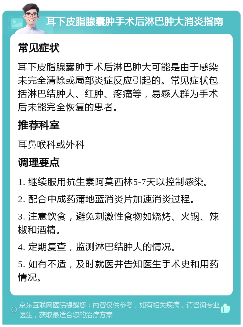 耳下皮脂腺囊肿手术后淋巴肿大消炎指南 常见症状 耳下皮脂腺囊肿手术后淋巴肿大可能是由于感染未完全清除或局部炎症反应引起的。常见症状包括淋巴结肿大、红肿、疼痛等，易感人群为手术后未能完全恢复的患者。 推荐科室 耳鼻喉科或外科 调理要点 1. 继续服用抗生素阿莫西林5-7天以控制感染。 2. 配合中成药蒲地蓝消炎片加速消炎过程。 3. 注意饮食，避免刺激性食物如烧烤、火锅、辣椒和酒精。 4. 定期复查，监测淋巴结肿大的情况。 5. 如有不适，及时就医并告知医生手术史和用药情况。