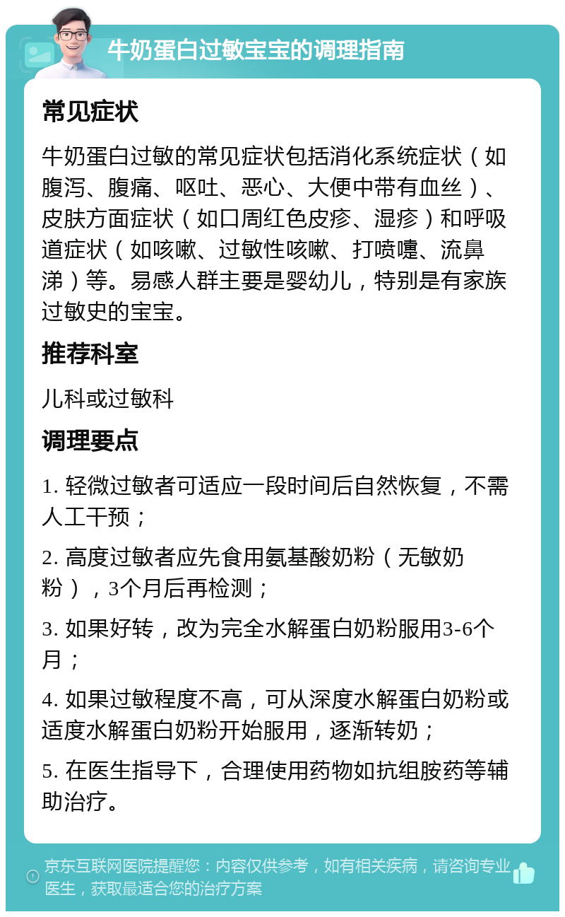 牛奶蛋白过敏宝宝的调理指南 常见症状 牛奶蛋白过敏的常见症状包括消化系统症状（如腹泻、腹痛、呕吐、恶心、大便中带有血丝）、皮肤方面症状（如口周红色皮疹、湿疹）和呼吸道症状（如咳嗽、过敏性咳嗽、打喷嚏、流鼻涕）等。易感人群主要是婴幼儿，特别是有家族过敏史的宝宝。 推荐科室 儿科或过敏科 调理要点 1. 轻微过敏者可适应一段时间后自然恢复，不需人工干预； 2. 高度过敏者应先食用氨基酸奶粉（无敏奶粉），3个月后再检测； 3. 如果好转，改为完全水解蛋白奶粉服用3-6个月； 4. 如果过敏程度不高，可从深度水解蛋白奶粉或适度水解蛋白奶粉开始服用，逐渐转奶； 5. 在医生指导下，合理使用药物如抗组胺药等辅助治疗。