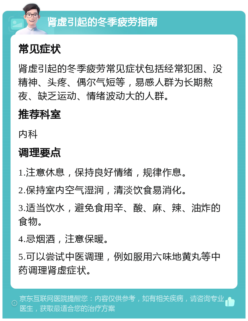 肾虚引起的冬季疲劳指南 常见症状 肾虚引起的冬季疲劳常见症状包括经常犯困、没精神、头疼、偶尔气短等，易感人群为长期熬夜、缺乏运动、情绪波动大的人群。 推荐科室 内科 调理要点 1.注意休息，保持良好情绪，规律作息。 2.保持室内空气湿润，清淡饮食易消化。 3.适当饮水，避免食用辛、酸、麻、辣、油炸的食物。 4.忌烟酒，注意保暖。 5.可以尝试中医调理，例如服用六味地黄丸等中药调理肾虚症状。