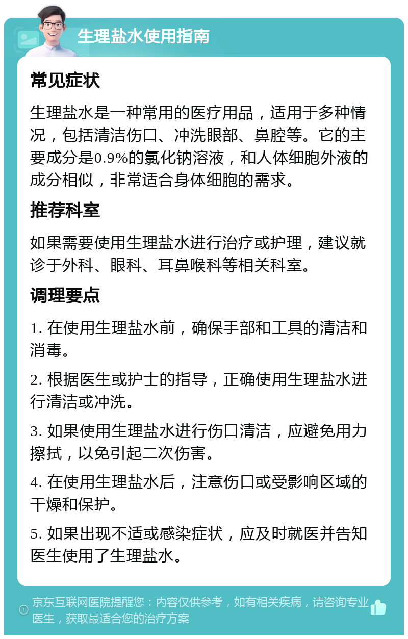 生理盐水使用指南 常见症状 生理盐水是一种常用的医疗用品，适用于多种情况，包括清洁伤口、冲洗眼部、鼻腔等。它的主要成分是0.9%的氯化钠溶液，和人体细胞外液的成分相似，非常适合身体细胞的需求。 推荐科室 如果需要使用生理盐水进行治疗或护理，建议就诊于外科、眼科、耳鼻喉科等相关科室。 调理要点 1. 在使用生理盐水前，确保手部和工具的清洁和消毒。 2. 根据医生或护士的指导，正确使用生理盐水进行清洁或冲洗。 3. 如果使用生理盐水进行伤口清洁，应避免用力擦拭，以免引起二次伤害。 4. 在使用生理盐水后，注意伤口或受影响区域的干燥和保护。 5. 如果出现不适或感染症状，应及时就医并告知医生使用了生理盐水。