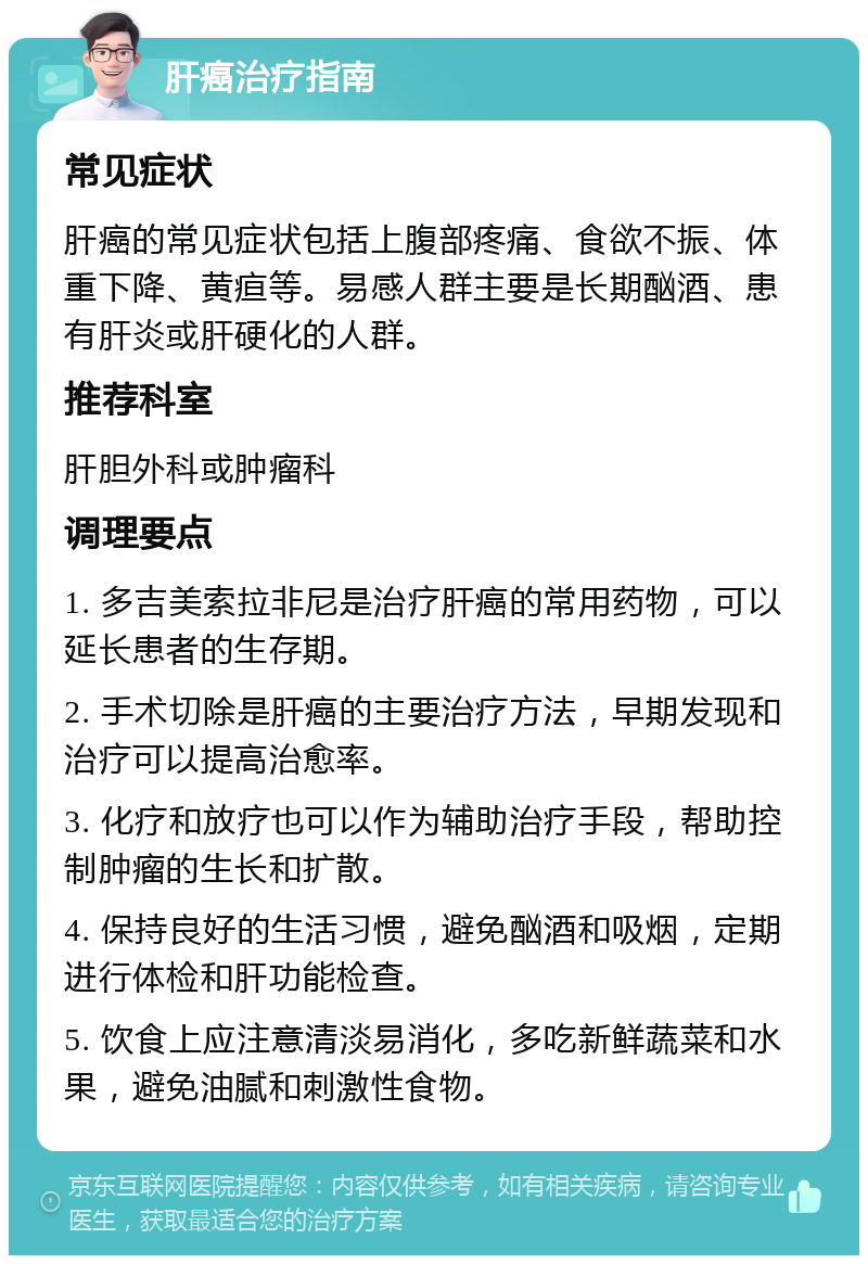 肝癌治疗指南 常见症状 肝癌的常见症状包括上腹部疼痛、食欲不振、体重下降、黄疸等。易感人群主要是长期酗酒、患有肝炎或肝硬化的人群。 推荐科室 肝胆外科或肿瘤科 调理要点 1. 多吉美索拉非尼是治疗肝癌的常用药物，可以延长患者的生存期。 2. 手术切除是肝癌的主要治疗方法，早期发现和治疗可以提高治愈率。 3. 化疗和放疗也可以作为辅助治疗手段，帮助控制肿瘤的生长和扩散。 4. 保持良好的生活习惯，避免酗酒和吸烟，定期进行体检和肝功能检查。 5. 饮食上应注意清淡易消化，多吃新鲜蔬菜和水果，避免油腻和刺激性食物。