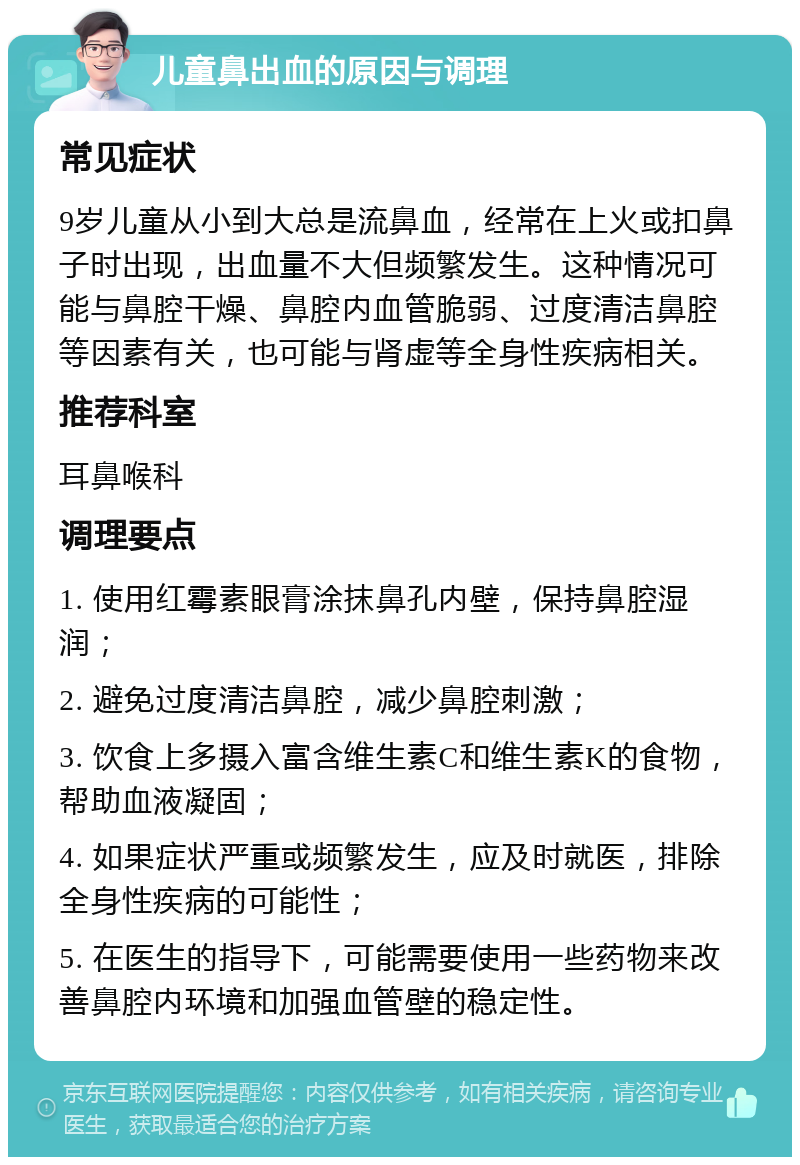 儿童鼻出血的原因与调理 常见症状 9岁儿童从小到大总是流鼻血，经常在上火或扣鼻子时出现，出血量不大但频繁发生。这种情况可能与鼻腔干燥、鼻腔内血管脆弱、过度清洁鼻腔等因素有关，也可能与肾虚等全身性疾病相关。 推荐科室 耳鼻喉科 调理要点 1. 使用红霉素眼膏涂抹鼻孔内壁，保持鼻腔湿润； 2. 避免过度清洁鼻腔，减少鼻腔刺激； 3. 饮食上多摄入富含维生素C和维生素K的食物，帮助血液凝固； 4. 如果症状严重或频繁发生，应及时就医，排除全身性疾病的可能性； 5. 在医生的指导下，可能需要使用一些药物来改善鼻腔内环境和加强血管壁的稳定性。