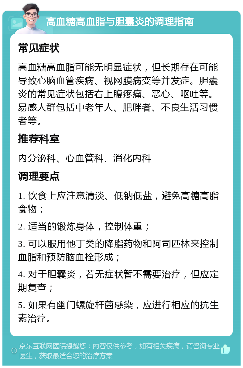 高血糖高血脂与胆囊炎的调理指南 常见症状 高血糖高血脂可能无明显症状，但长期存在可能导致心脑血管疾病、视网膜病变等并发症。胆囊炎的常见症状包括右上腹疼痛、恶心、呕吐等。易感人群包括中老年人、肥胖者、不良生活习惯者等。 推荐科室 内分泌科、心血管科、消化内科 调理要点 1. 饮食上应注意清淡、低钠低盐，避免高糖高脂食物； 2. 适当的锻炼身体，控制体重； 3. 可以服用他丁类的降脂药物和阿司匹林来控制血脂和预防脑血栓形成； 4. 对于胆囊炎，若无症状暂不需要治疗，但应定期复查； 5. 如果有幽门螺旋杆菌感染，应进行相应的抗生素治疗。