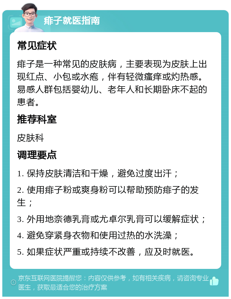 痱子就医指南 常见症状 痱子是一种常见的皮肤病，主要表现为皮肤上出现红点、小包或水疱，伴有轻微瘙痒或灼热感。易感人群包括婴幼儿、老年人和长期卧床不起的患者。 推荐科室 皮肤科 调理要点 1. 保持皮肤清洁和干燥，避免过度出汗； 2. 使用痱子粉或爽身粉可以帮助预防痱子的发生； 3. 外用地奈德乳膏或尤卓尔乳膏可以缓解症状； 4. 避免穿紧身衣物和使用过热的水洗澡； 5. 如果症状严重或持续不改善，应及时就医。