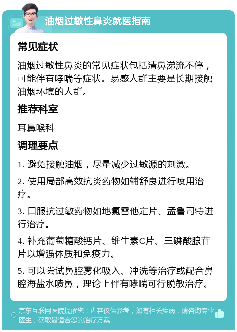 油烟过敏性鼻炎就医指南 常见症状 油烟过敏性鼻炎的常见症状包括清鼻涕流不停，可能伴有哮喘等症状。易感人群主要是长期接触油烟环境的人群。 推荐科室 耳鼻喉科 调理要点 1. 避免接触油烟，尽量减少过敏源的刺激。 2. 使用局部高效抗炎药物如辅舒良进行喷用治疗。 3. 口服抗过敏药物如地氯雷他定片、孟鲁司特进行治疗。 4. 补充葡萄糖酸钙片、维生素C片、三磷酸腺苷片以增强体质和免疫力。 5. 可以尝试鼻腔雾化吸入、冲洗等治疗或配合鼻腔海盐水喷鼻，理论上伴有哮喘可行脱敏治疗。