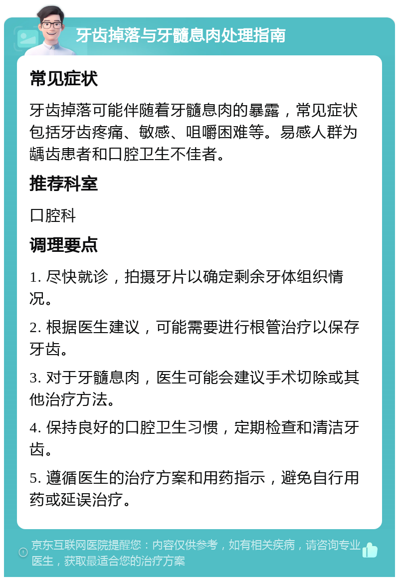 牙齿掉落与牙髓息肉处理指南 常见症状 牙齿掉落可能伴随着牙髓息肉的暴露，常见症状包括牙齿疼痛、敏感、咀嚼困难等。易感人群为龋齿患者和口腔卫生不佳者。 推荐科室 口腔科 调理要点 1. 尽快就诊，拍摄牙片以确定剩余牙体组织情况。 2. 根据医生建议，可能需要进行根管治疗以保存牙齿。 3. 对于牙髓息肉，医生可能会建议手术切除或其他治疗方法。 4. 保持良好的口腔卫生习惯，定期检查和清洁牙齿。 5. 遵循医生的治疗方案和用药指示，避免自行用药或延误治疗。