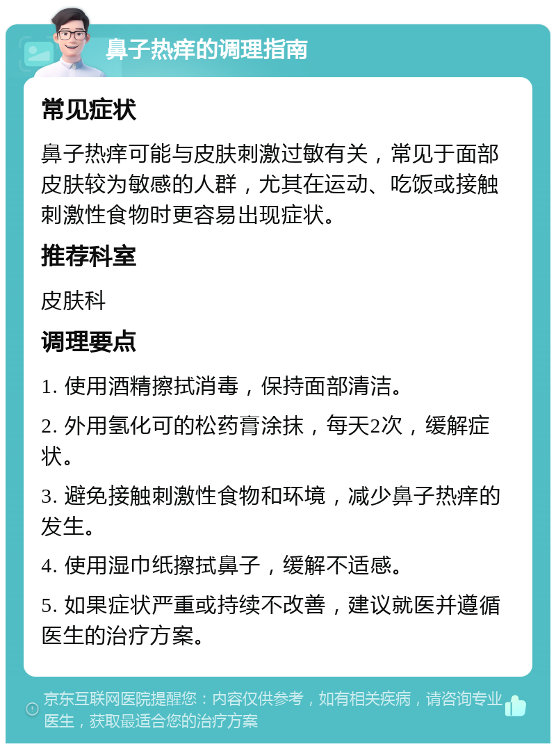 鼻子热痒的调理指南 常见症状 鼻子热痒可能与皮肤刺激过敏有关，常见于面部皮肤较为敏感的人群，尤其在运动、吃饭或接触刺激性食物时更容易出现症状。 推荐科室 皮肤科 调理要点 1. 使用酒精擦拭消毒，保持面部清洁。 2. 外用氢化可的松药膏涂抹，每天2次，缓解症状。 3. 避免接触刺激性食物和环境，减少鼻子热痒的发生。 4. 使用湿巾纸擦拭鼻子，缓解不适感。 5. 如果症状严重或持续不改善，建议就医并遵循医生的治疗方案。