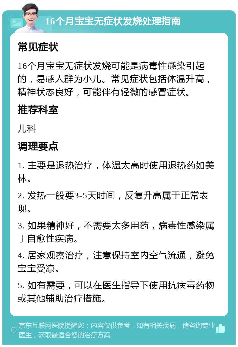 16个月宝宝无症状发烧处理指南 常见症状 16个月宝宝无症状发烧可能是病毒性感染引起的，易感人群为小儿。常见症状包括体温升高，精神状态良好，可能伴有轻微的感冒症状。 推荐科室 儿科 调理要点 1. 主要是退热治疗，体温太高时使用退热药如美林。 2. 发热一般要3-5天时间，反复升高属于正常表现。 3. 如果精神好，不需要太多用药，病毒性感染属于自愈性疾病。 4. 居家观察治疗，注意保持室内空气流通，避免宝宝受凉。 5. 如有需要，可以在医生指导下使用抗病毒药物或其他辅助治疗措施。