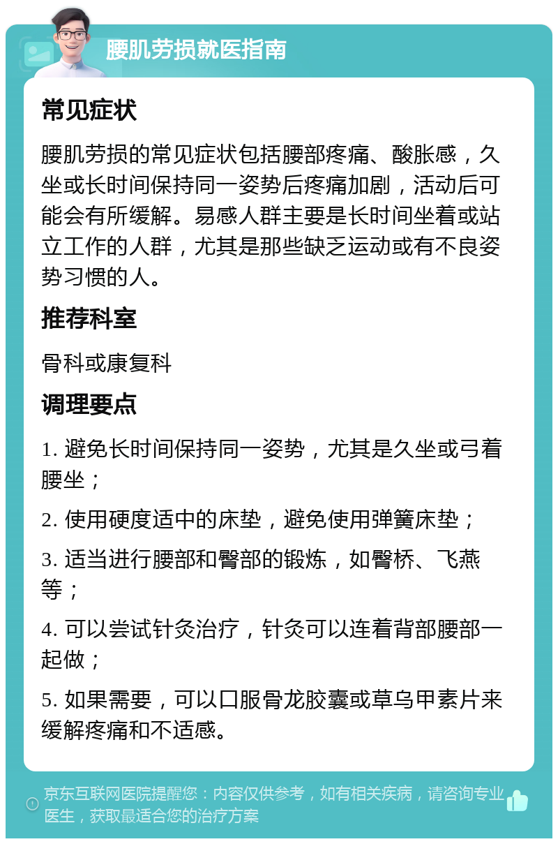 腰肌劳损就医指南 常见症状 腰肌劳损的常见症状包括腰部疼痛、酸胀感，久坐或长时间保持同一姿势后疼痛加剧，活动后可能会有所缓解。易感人群主要是长时间坐着或站立工作的人群，尤其是那些缺乏运动或有不良姿势习惯的人。 推荐科室 骨科或康复科 调理要点 1. 避免长时间保持同一姿势，尤其是久坐或弓着腰坐； 2. 使用硬度适中的床垫，避免使用弹簧床垫； 3. 适当进行腰部和臀部的锻炼，如臀桥、飞燕等； 4. 可以尝试针灸治疗，针灸可以连着背部腰部一起做； 5. 如果需要，可以口服骨龙胶囊或草乌甲素片来缓解疼痛和不适感。