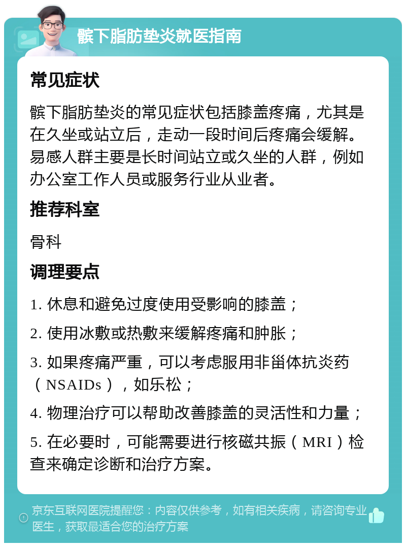 髌下脂肪垫炎就医指南 常见症状 髌下脂肪垫炎的常见症状包括膝盖疼痛，尤其是在久坐或站立后，走动一段时间后疼痛会缓解。易感人群主要是长时间站立或久坐的人群，例如办公室工作人员或服务行业从业者。 推荐科室 骨科 调理要点 1. 休息和避免过度使用受影响的膝盖； 2. 使用冰敷或热敷来缓解疼痛和肿胀； 3. 如果疼痛严重，可以考虑服用非甾体抗炎药（NSAIDs），如乐松； 4. 物理治疗可以帮助改善膝盖的灵活性和力量； 5. 在必要时，可能需要进行核磁共振（MRI）检查来确定诊断和治疗方案。