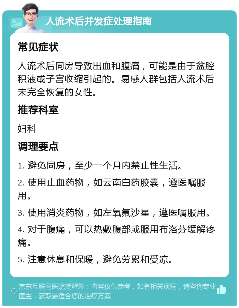 人流术后并发症处理指南 常见症状 人流术后同房导致出血和腹痛，可能是由于盆腔积液或子宫收缩引起的。易感人群包括人流术后未完全恢复的女性。 推荐科室 妇科 调理要点 1. 避免同房，至少一个月内禁止性生活。 2. 使用止血药物，如云南白药胶囊，遵医嘱服用。 3. 使用消炎药物，如左氧氟沙星，遵医嘱服用。 4. 对于腹痛，可以热敷腹部或服用布洛芬缓解疼痛。 5. 注意休息和保暖，避免劳累和受凉。