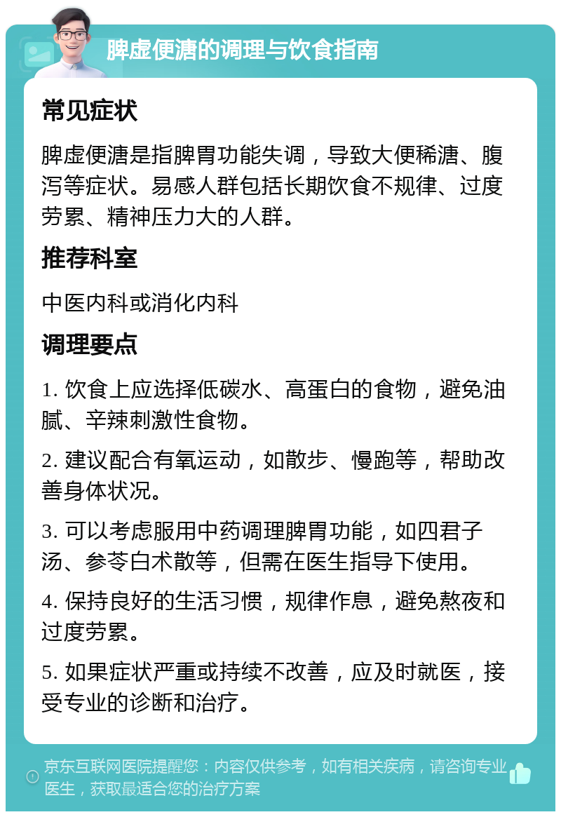 脾虚便溏的调理与饮食指南 常见症状 脾虚便溏是指脾胃功能失调，导致大便稀溏、腹泻等症状。易感人群包括长期饮食不规律、过度劳累、精神压力大的人群。 推荐科室 中医内科或消化内科 调理要点 1. 饮食上应选择低碳水、高蛋白的食物，避免油腻、辛辣刺激性食物。 2. 建议配合有氧运动，如散步、慢跑等，帮助改善身体状况。 3. 可以考虑服用中药调理脾胃功能，如四君子汤、参苓白术散等，但需在医生指导下使用。 4. 保持良好的生活习惯，规律作息，避免熬夜和过度劳累。 5. 如果症状严重或持续不改善，应及时就医，接受专业的诊断和治疗。