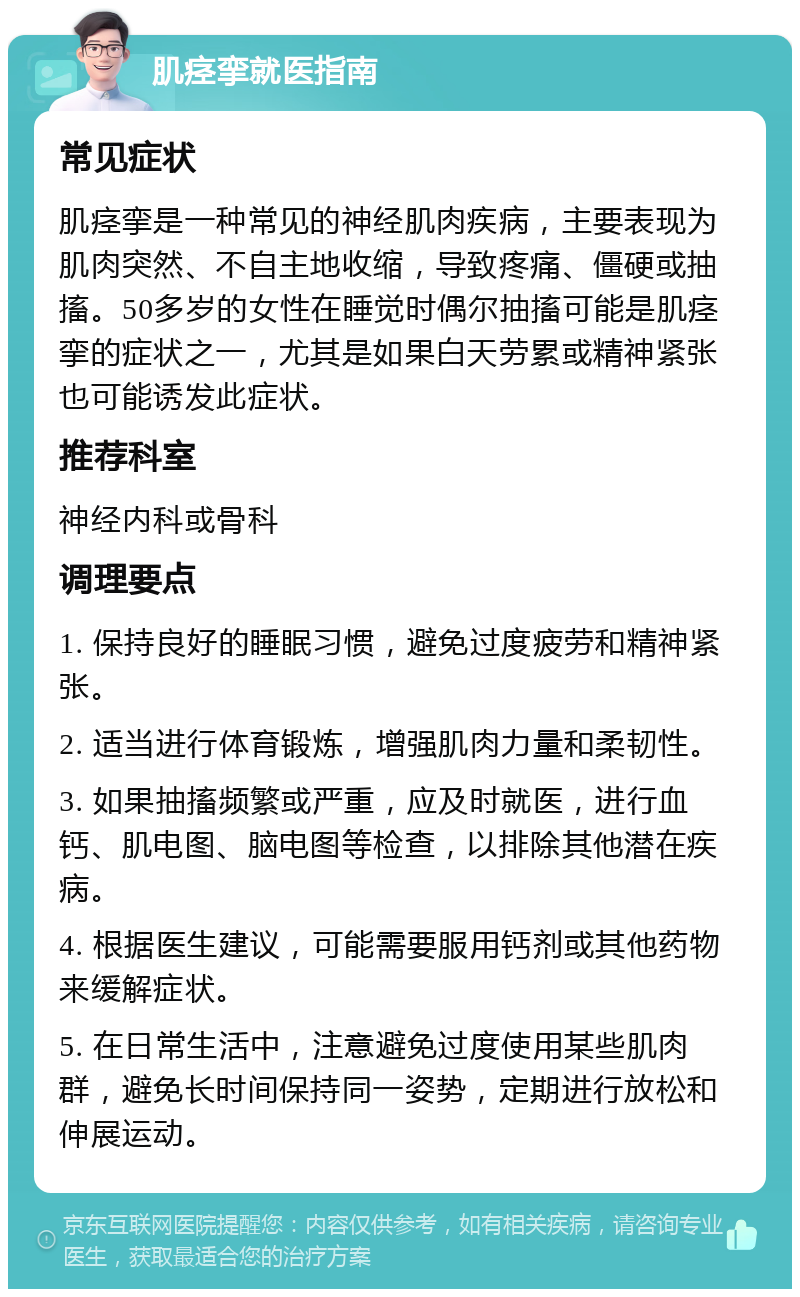 肌痉挛就医指南 常见症状 肌痉挛是一种常见的神经肌肉疾病，主要表现为肌肉突然、不自主地收缩，导致疼痛、僵硬或抽搐。50多岁的女性在睡觉时偶尔抽搐可能是肌痉挛的症状之一，尤其是如果白天劳累或精神紧张也可能诱发此症状。 推荐科室 神经内科或骨科 调理要点 1. 保持良好的睡眠习惯，避免过度疲劳和精神紧张。 2. 适当进行体育锻炼，增强肌肉力量和柔韧性。 3. 如果抽搐频繁或严重，应及时就医，进行血钙、肌电图、脑电图等检查，以排除其他潜在疾病。 4. 根据医生建议，可能需要服用钙剂或其他药物来缓解症状。 5. 在日常生活中，注意避免过度使用某些肌肉群，避免长时间保持同一姿势，定期进行放松和伸展运动。