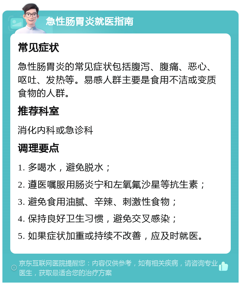 急性肠胃炎就医指南 常见症状 急性肠胃炎的常见症状包括腹泻、腹痛、恶心、呕吐、发热等。易感人群主要是食用不洁或变质食物的人群。 推荐科室 消化内科或急诊科 调理要点 1. 多喝水，避免脱水； 2. 遵医嘱服用肠炎宁和左氧氟沙星等抗生素； 3. 避免食用油腻、辛辣、刺激性食物； 4. 保持良好卫生习惯，避免交叉感染； 5. 如果症状加重或持续不改善，应及时就医。