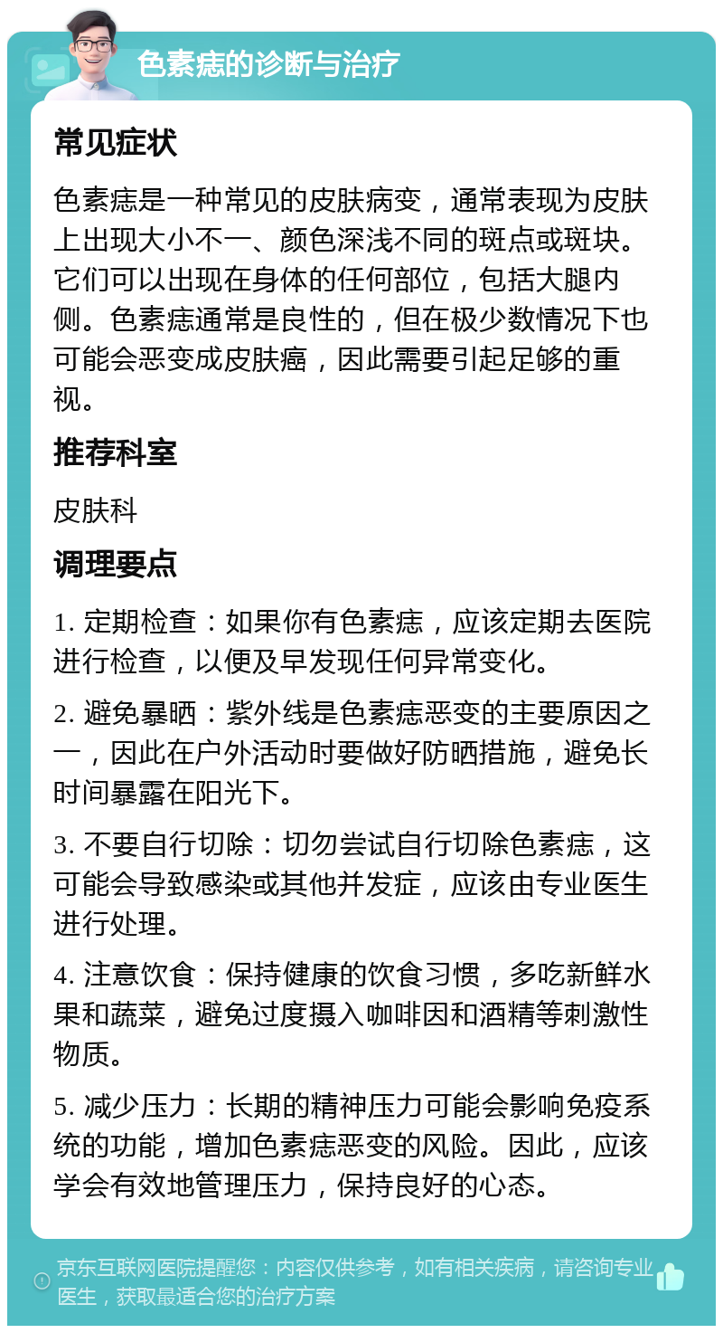 色素痣的诊断与治疗 常见症状 色素痣是一种常见的皮肤病变，通常表现为皮肤上出现大小不一、颜色深浅不同的斑点或斑块。它们可以出现在身体的任何部位，包括大腿内侧。色素痣通常是良性的，但在极少数情况下也可能会恶变成皮肤癌，因此需要引起足够的重视。 推荐科室 皮肤科 调理要点 1. 定期检查：如果你有色素痣，应该定期去医院进行检查，以便及早发现任何异常变化。 2. 避免暴晒：紫外线是色素痣恶变的主要原因之一，因此在户外活动时要做好防晒措施，避免长时间暴露在阳光下。 3. 不要自行切除：切勿尝试自行切除色素痣，这可能会导致感染或其他并发症，应该由专业医生进行处理。 4. 注意饮食：保持健康的饮食习惯，多吃新鲜水果和蔬菜，避免过度摄入咖啡因和酒精等刺激性物质。 5. 减少压力：长期的精神压力可能会影响免疫系统的功能，增加色素痣恶变的风险。因此，应该学会有效地管理压力，保持良好的心态。