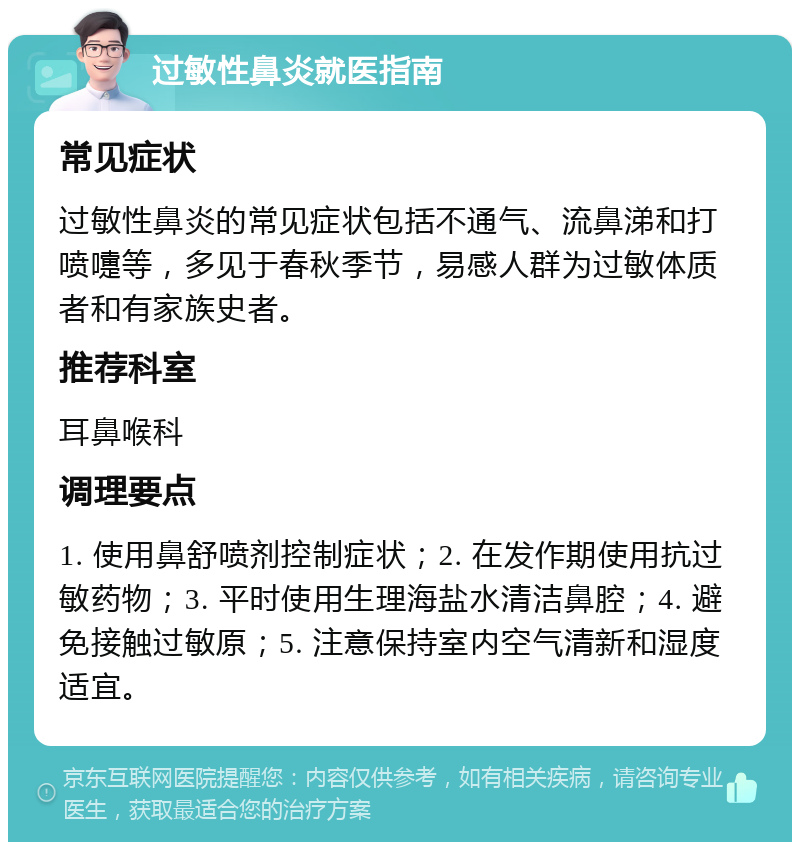 过敏性鼻炎就医指南 常见症状 过敏性鼻炎的常见症状包括不通气、流鼻涕和打喷嚏等，多见于春秋季节，易感人群为过敏体质者和有家族史者。 推荐科室 耳鼻喉科 调理要点 1. 使用鼻舒喷剂控制症状；2. 在发作期使用抗过敏药物；3. 平时使用生理海盐水清洁鼻腔；4. 避免接触过敏原；5. 注意保持室内空气清新和湿度适宜。