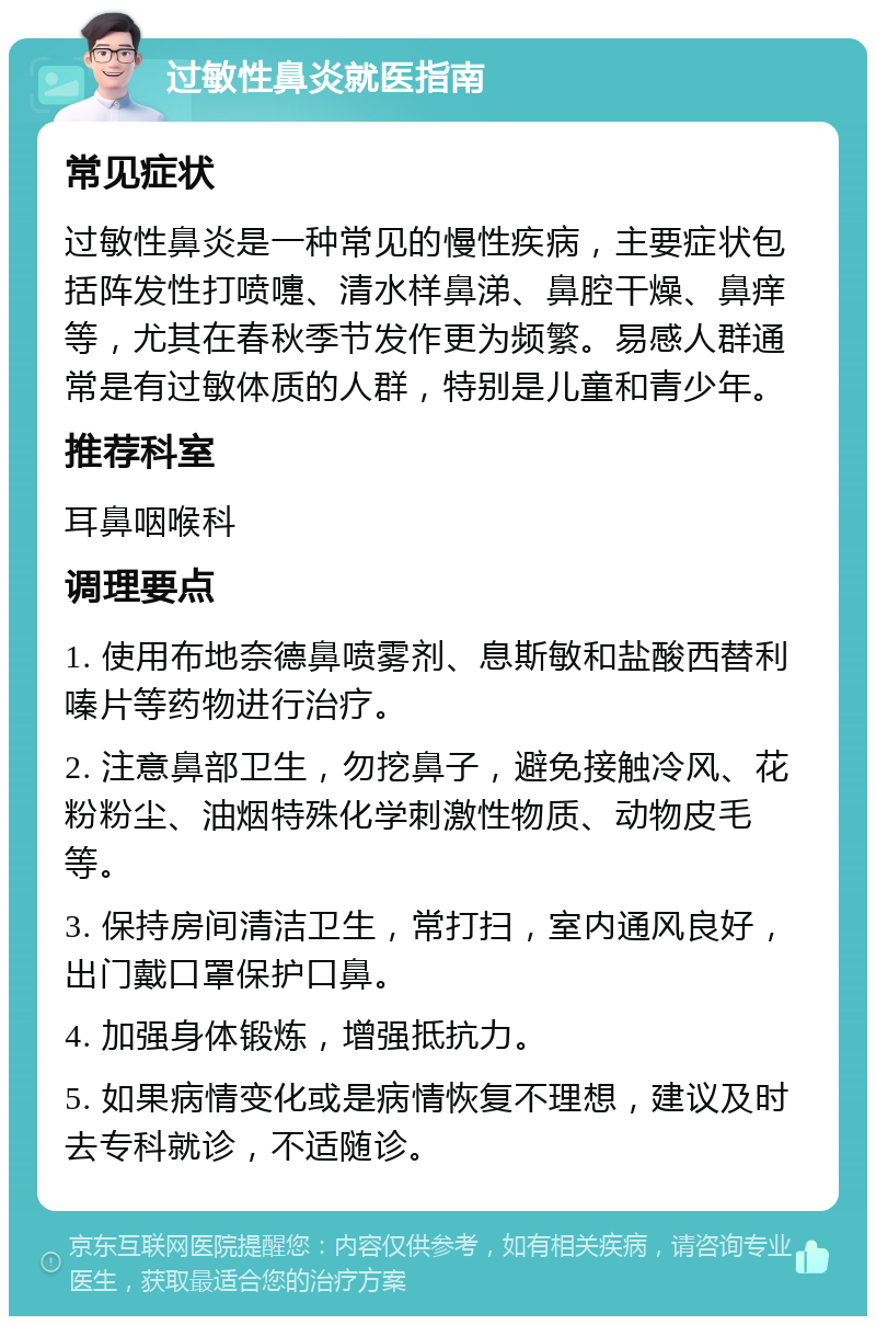 过敏性鼻炎就医指南 常见症状 过敏性鼻炎是一种常见的慢性疾病，主要症状包括阵发性打喷嚏、清水样鼻涕、鼻腔干燥、鼻痒等，尤其在春秋季节发作更为频繁。易感人群通常是有过敏体质的人群，特别是儿童和青少年。 推荐科室 耳鼻咽喉科 调理要点 1. 使用布地奈德鼻喷雾剂、息斯敏和盐酸西替利嗪片等药物进行治疗。 2. 注意鼻部卫生，勿挖鼻子，避免接触冷风、花粉粉尘、油烟特殊化学刺激性物质、动物皮毛等。 3. 保持房间清洁卫生，常打扫，室内通风良好，出门戴口罩保护口鼻。 4. 加强身体锻炼，增强抵抗力。 5. 如果病情变化或是病情恢复不理想，建议及时去专科就诊，不适随诊。