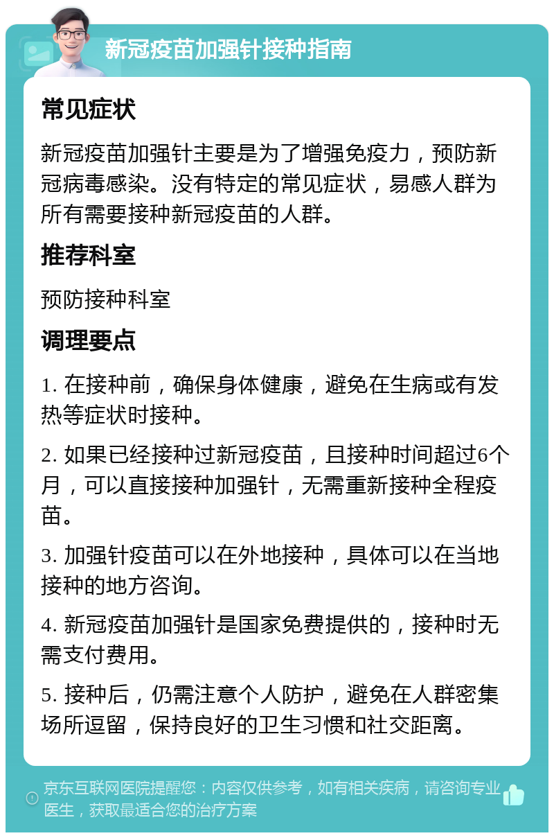 新冠疫苗加强针接种指南 常见症状 新冠疫苗加强针主要是为了增强免疫力，预防新冠病毒感染。没有特定的常见症状，易感人群为所有需要接种新冠疫苗的人群。 推荐科室 预防接种科室 调理要点 1. 在接种前，确保身体健康，避免在生病或有发热等症状时接种。 2. 如果已经接种过新冠疫苗，且接种时间超过6个月，可以直接接种加强针，无需重新接种全程疫苗。 3. 加强针疫苗可以在外地接种，具体可以在当地接种的地方咨询。 4. 新冠疫苗加强针是国家免费提供的，接种时无需支付费用。 5. 接种后，仍需注意个人防护，避免在人群密集场所逗留，保持良好的卫生习惯和社交距离。