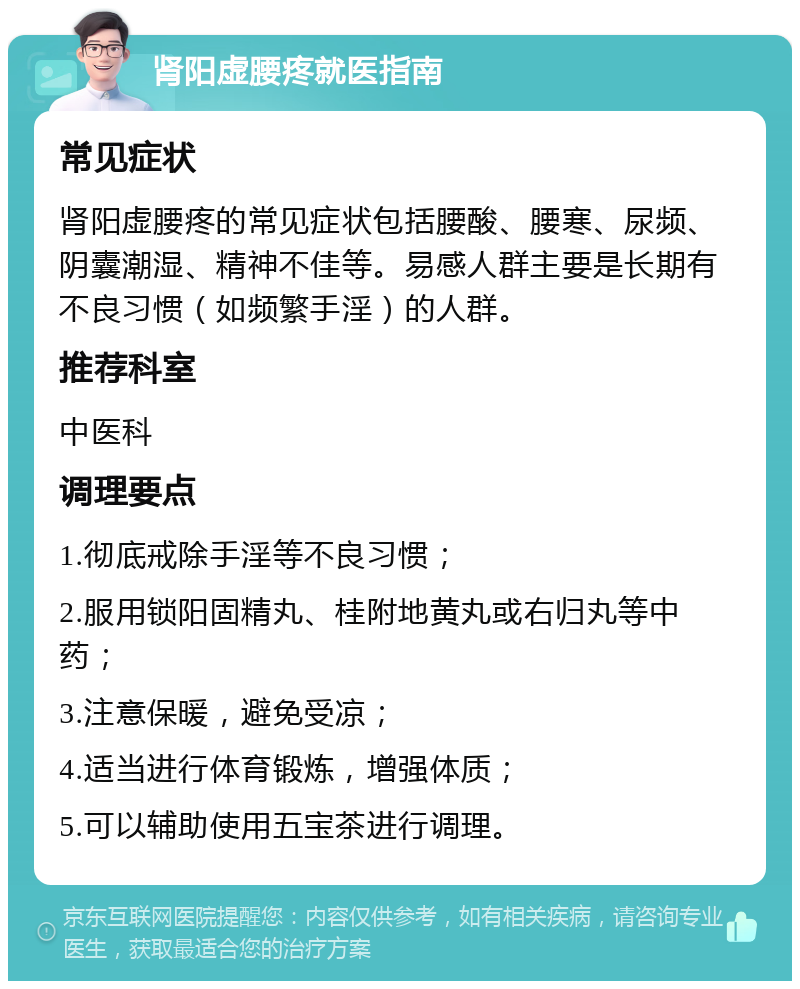 肾阳虚腰疼就医指南 常见症状 肾阳虚腰疼的常见症状包括腰酸、腰寒、尿频、阴囊潮湿、精神不佳等。易感人群主要是长期有不良习惯（如频繁手淫）的人群。 推荐科室 中医科 调理要点 1.彻底戒除手淫等不良习惯； 2.服用锁阳固精丸、桂附地黄丸或右归丸等中药； 3.注意保暖，避免受凉； 4.适当进行体育锻炼，增强体质； 5.可以辅助使用五宝茶进行调理。