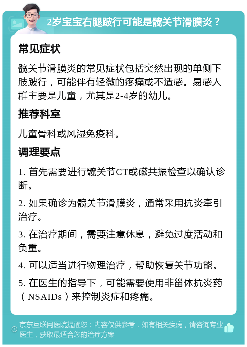 2岁宝宝右腿跛行可能是髋关节滑膜炎？ 常见症状 髋关节滑膜炎的常见症状包括突然出现的单侧下肢跛行，可能伴有轻微的疼痛或不适感。易感人群主要是儿童，尤其是2-4岁的幼儿。 推荐科室 儿童骨科或风湿免疫科。 调理要点 1. 首先需要进行髋关节CT或磁共振检查以确认诊断。 2. 如果确诊为髋关节滑膜炎，通常采用抗炎牵引治疗。 3. 在治疗期间，需要注意休息，避免过度活动和负重。 4. 可以适当进行物理治疗，帮助恢复关节功能。 5. 在医生的指导下，可能需要使用非甾体抗炎药（NSAIDs）来控制炎症和疼痛。