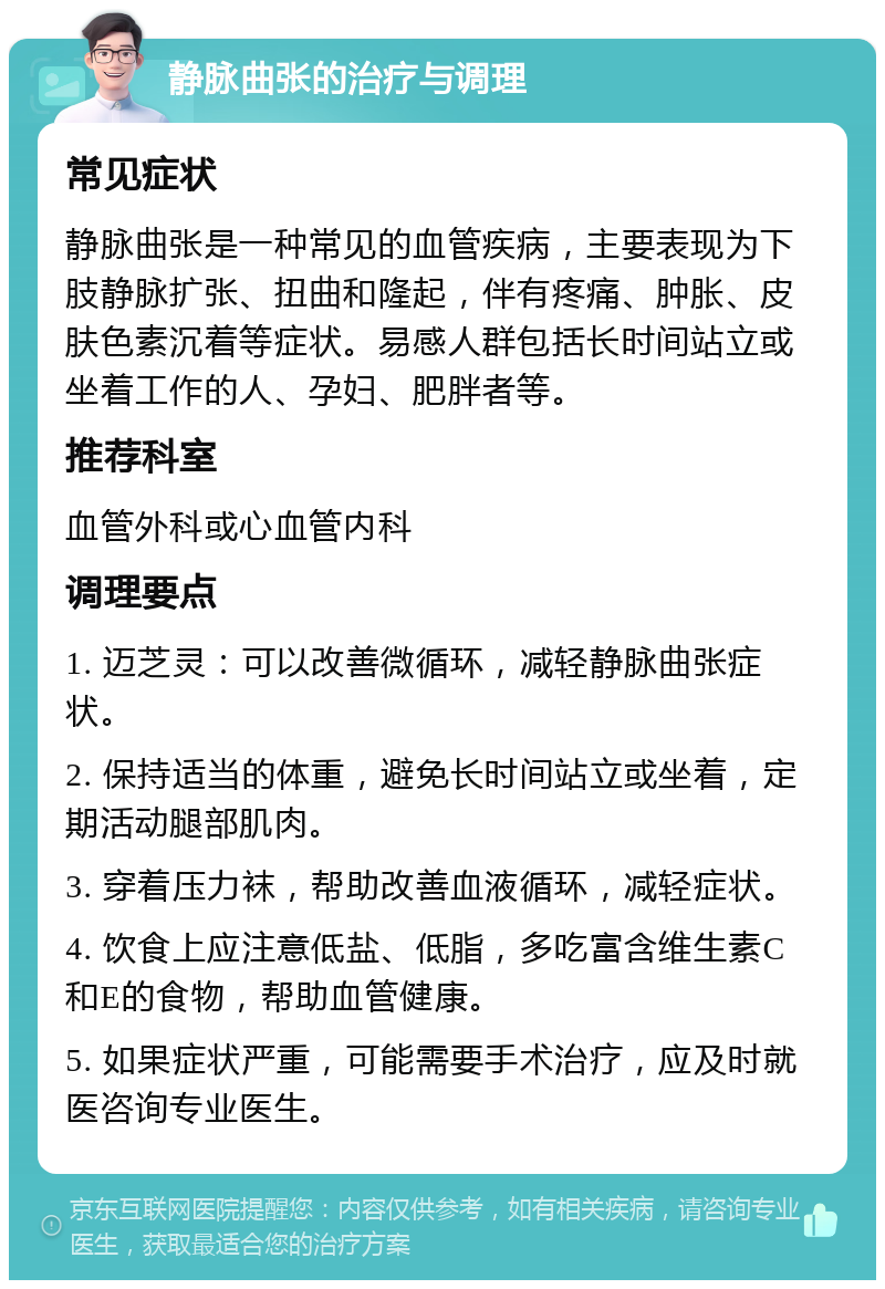 静脉曲张的治疗与调理 常见症状 静脉曲张是一种常见的血管疾病，主要表现为下肢静脉扩张、扭曲和隆起，伴有疼痛、肿胀、皮肤色素沉着等症状。易感人群包括长时间站立或坐着工作的人、孕妇、肥胖者等。 推荐科室 血管外科或心血管内科 调理要点 1. 迈芝灵：可以改善微循环，减轻静脉曲张症状。 2. 保持适当的体重，避免长时间站立或坐着，定期活动腿部肌肉。 3. 穿着压力袜，帮助改善血液循环，减轻症状。 4. 饮食上应注意低盐、低脂，多吃富含维生素C和E的食物，帮助血管健康。 5. 如果症状严重，可能需要手术治疗，应及时就医咨询专业医生。