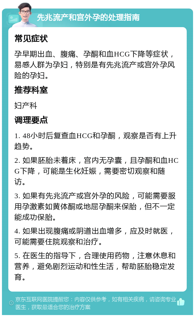 先兆流产和宫外孕的处理指南 常见症状 孕早期出血、腹痛、孕酮和血HCG下降等症状，易感人群为孕妇，特别是有先兆流产或宫外孕风险的孕妇。 推荐科室 妇产科 调理要点 1. 48小时后复查血HCG和孕酮，观察是否有上升趋势。 2. 如果胚胎未着床，宫内无孕囊，且孕酮和血HCG下降，可能是生化妊娠，需要密切观察和随访。 3. 如果有先兆流产或宫外孕的风险，可能需要服用孕激素如黄体酮或地屈孕酮来保胎，但不一定能成功保胎。 4. 如果出现腹痛或阴道出血增多，应及时就医，可能需要住院观察和治疗。 5. 在医生的指导下，合理使用药物，注意休息和营养，避免剧烈运动和性生活，帮助胚胎稳定发育。