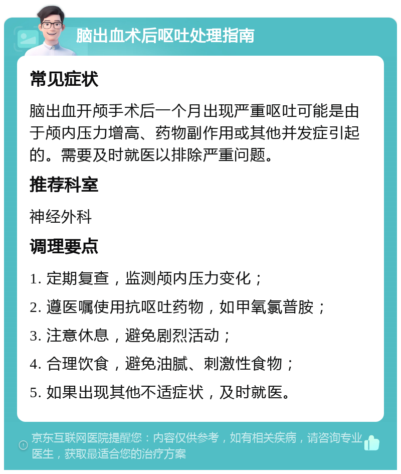 脑出血术后呕吐处理指南 常见症状 脑出血开颅手术后一个月出现严重呕吐可能是由于颅内压力增高、药物副作用或其他并发症引起的。需要及时就医以排除严重问题。 推荐科室 神经外科 调理要点 1. 定期复查，监测颅内压力变化； 2. 遵医嘱使用抗呕吐药物，如甲氧氯普胺； 3. 注意休息，避免剧烈活动； 4. 合理饮食，避免油腻、刺激性食物； 5. 如果出现其他不适症状，及时就医。