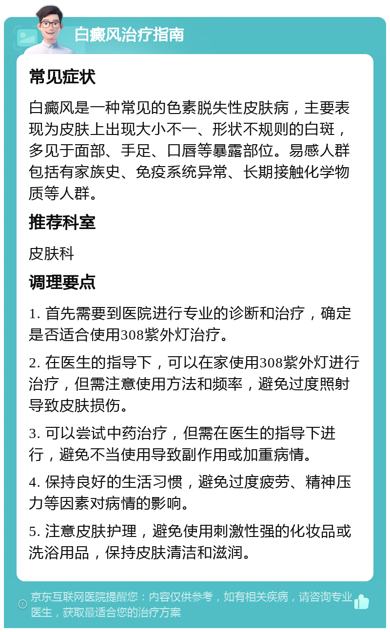 白癜风治疗指南 常见症状 白癜风是一种常见的色素脱失性皮肤病，主要表现为皮肤上出现大小不一、形状不规则的白斑，多见于面部、手足、口唇等暴露部位。易感人群包括有家族史、免疫系统异常、长期接触化学物质等人群。 推荐科室 皮肤科 调理要点 1. 首先需要到医院进行专业的诊断和治疗，确定是否适合使用308紫外灯治疗。 2. 在医生的指导下，可以在家使用308紫外灯进行治疗，但需注意使用方法和频率，避免过度照射导致皮肤损伤。 3. 可以尝试中药治疗，但需在医生的指导下进行，避免不当使用导致副作用或加重病情。 4. 保持良好的生活习惯，避免过度疲劳、精神压力等因素对病情的影响。 5. 注意皮肤护理，避免使用刺激性强的化妆品或洗浴用品，保持皮肤清洁和滋润。