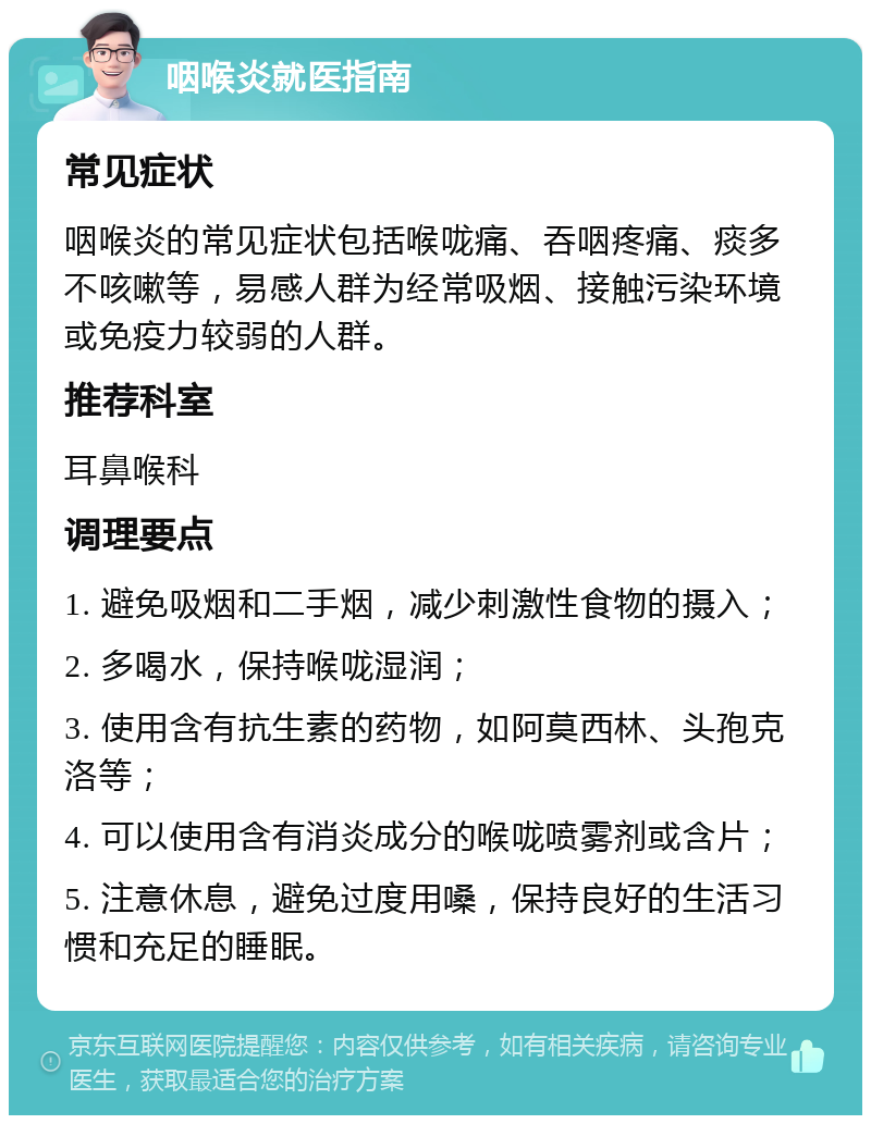 咽喉炎就医指南 常见症状 咽喉炎的常见症状包括喉咙痛、吞咽疼痛、痰多不咳嗽等，易感人群为经常吸烟、接触污染环境或免疫力较弱的人群。 推荐科室 耳鼻喉科 调理要点 1. 避免吸烟和二手烟，减少刺激性食物的摄入； 2. 多喝水，保持喉咙湿润； 3. 使用含有抗生素的药物，如阿莫西林、头孢克洛等； 4. 可以使用含有消炎成分的喉咙喷雾剂或含片； 5. 注意休息，避免过度用嗓，保持良好的生活习惯和充足的睡眠。