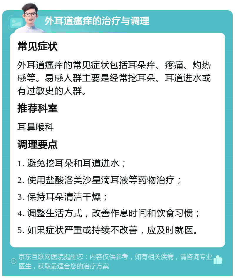 外耳道瘙痒的治疗与调理 常见症状 外耳道瘙痒的常见症状包括耳朵痒、疼痛、灼热感等。易感人群主要是经常挖耳朵、耳道进水或有过敏史的人群。 推荐科室 耳鼻喉科 调理要点 1. 避免挖耳朵和耳道进水； 2. 使用盐酸洛美沙星滴耳液等药物治疗； 3. 保持耳朵清洁干燥； 4. 调整生活方式，改善作息时间和饮食习惯； 5. 如果症状严重或持续不改善，应及时就医。